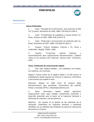 PORTAFOLIO



Realizaciones


                Libros Publicados
                  1.       Autor: “Sociedad de la Información: para optimizar la Web
                  2.0” (e-book). Noviembre de 2009. ISBN: 978-958-44-5789-9.

                  2.       Autor: "Fundamentos de ciudadanía y nuevos medios" (e-
                  book). Octubre de 2005. ISBN: 958-33-8417-8.

                  3.       Autor: "Producción y Comunicación de contenido web” (e-
                  book). Noviembre de 2007. ISBN: 978-958-44-2810-3.

                  4.       Coautor: "Cultura mediática: Internet y TV, crítica y
                  creatividad". Bogotá: CEDAL, 2006.

                  5.       Coautor:         "E-Learning:            mejores           prácticas      y
                  recomendaciones para organizaciones iberoamericanas". Capítulo
                  "Roles en los procesos del e-learning". Buenos Aires: Tecnonexo,
                  2003.


                  Tema. Ambientes de comunicación digital
                  1.       Oral i dad: palabra hablada... con cualidades, con amigos,
                  con expertos, con conocidos.

                  Objetivo. Buscar temas de la palabra digital y la Red porque el
                  analfabetismo digital ocasiona de Internet un basurero, informativo
                  y documental que engaña lo local.

                  Distinción.     Elegido     en        2009     entre      20    mejores         blogs
                  latinoamericanos     para    periodistas.        Convocatoria        del    Instituto
                  Prensa y Sociedad (IPYS) y Clasesdeperiodismo.com.

                  2.       News:        Informativo            Digital:     boletín        electrónico
                  organizacional sobre agua potable, saneamiento ambiental y
                  desarrollo sostenible para el sector de la Ingeniería Sanitaria y
                  Ambiental de Colombia y de Iberoamérica.

                  Objetivos.     Ser soporte en la gestión de las relaciones de la
                  Asociación    Colombiana         de    Ingeniería       Sanitaria    y     Ambiental
                  (ACODAL) con sus afiliados para fortalecer la presencia institucional
                  del gremio en el sector.

                                OMAR VILLOTA HURTADO
                                Web. http://omarvillota.net
                          Correo: omarvillota@omarvillota.net
 