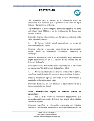 PORTAFOLIO



Ser estrategia para el manejo de la información sobre las
actividades más recientes que se generan en el sector de Agua
Potable y Saneamiento Ambiental.

Ser fortaleza de la buena imagen y de la actitud positiva por parte
del afiliado hacia ACODAL y de las instituciones del Estado que
regulan el sector.

Distinción. Premio Interamericano de Periodismo Ambiental Aidis
2000, categoría Internet.

3.          El Punzón: boletín digital especializado en temas de
cultura tecnológica y digital.

Objetivo: Informar y conversar sobre temas de Comunicación
Digital,     Redes    de   Información       Documental,    e-Learning    y
Tecnología.

Distinción. Finalista en 2006 y por la categoría "Mejor Periodista
Digital Iberoamericano" en la 2 edición de los premios "Día de
Internet" de España.

Único comunicador de Colombia como informador en la 12 edición
de los premios "Día de Internet" de España en 2010.

4.          Muexa: revista digital que propone como punto de partida,
manifestar desde lo cultural tratamiento de contenidos y símbolos.

Objetivo. Interactuar, agregar elementos de valor informacional y
adaptarlos en los sistemas de clase.

Distinción. Destacada en abril 2010 por el Observatorio TIC de la
Corporación Colombia Digital.


Tema.        Alfabetización      digital     en   entorno    virtual     de
aprendizaje
1.          Red C I E S: (Centro de Información ESpecializada) que
agrupa Bancos Documentales Online de libre acceso sobre Estudios
Sociales y Digitales.

Objetivos. Identificar la información relacionada con Estudios
Sociales y Digitales que se encuentra en formato electrónico y de


                OMAR VILLOTA HURTADO
               Web. http://omarvillota.net
           Correo: omarvillota@omarvillota.net
 