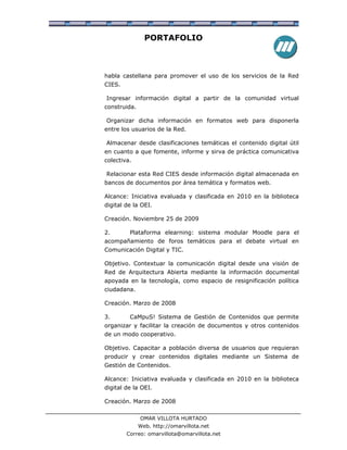 PORTAFOLIO



habla castellana para promover el uso de los servicios de la Red
CIES.

Ingresar información digital a partir de la comunidad virtual
construida.

Organizar dicha información en formatos web para disponerla
entre los usuarios de la Red.

Almacenar desde clasificaciones temáticas el contenido digital útil
en cuanto a que fomente, informe y sirva de práctica comunicativa
colectiva.

Relacionar esta Red CIES desde información digital almacenada en
bancos de documentos por área temática y formatos web.

Alcance: Iniciativa evaluada y clasificada en 2010 en la biblioteca
digital de la OEI.

Creación. Noviembre 25 de 2009

2.       Plataforma elearning: sistema modular Moodle para el
acompañamiento de foros temáticos para el debate virtual en
Comunicación Digital y TIC.

Objetivo. Contextuar la comunicación digital desde una visión de
Red de Arquitectura Abierta mediante la información documental
apoyada en la tecnología, como espacio de resignificación política
ciudadana.

Creación. Marzo de 2008

3.       CaMpuS! Sistema de Gestión de Contenidos que permite
organizar y facilitar la creación de documentos y otros contenidos
de un modo cooperativo.

Objetivo. Capacitar a población diversa de usuarios que requieran
producir y crear contenidos digitales mediante un Sistema de
Gestión de Contenidos.

Alcance: Iniciativa evaluada y clasificada en 2010 en la biblioteca
digital de la OEI.

Creación. Marzo de 2008

              OMAR VILLOTA HURTADO
              Web. http://omarvillota.net
        Correo: omarvillota@omarvillota.net
 