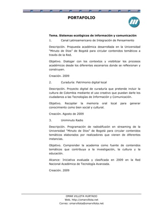 PORTAFOLIO



Tema. Sistemas ecológicos de información y comunicación
1.       Canal Latinoamericano de Integración de Pensamiento

Descripción. Propuesta académica desarrollada en la Universidad
“Minuto de Dios” de Bogotá para circular contenidos temáticos a
través de la Red.

Objetivo. Dialogar con los contextos y visibilizar los procesos
académicos desde los diferentes escenarios donde se reflexionan y
construyen.

Creación. 2009

2.       Curaduría: Patrimonio digital local

Descripción. Proyecto digital de curaduría que pretende incluir la
cultura de Colombia mediante el uso creativo que puedan darle los
ciudadanos a las Tecnologías de Información y Comunicación.

Objetivo.     Recopilar   la   memoria      oral   local   para   generar
conocimiento como bien social y cultural.

Creación. Agosto de 2009

3.       Uniminuto Radio

Descripción. Programación de radiodifusión en streaming de la
Universidad “Minuto de Dios” de Bogotá para circular contenidos
temáticos elaborados por realizadores que vienen de diferentes
instancias.

Objetivo. Comprender la academia como fuente de contenidos
temáticos que contribuya a la investigación, la cultura y la
educación.

Alcance: Iniciativa evaluada y clasificada en 2009 en la Red
Nacional Académica de Tecnología Avanzada.

Creación. 2009




              OMAR VILLOTA HURTADO
              Web. http://omarvillota.net
        Correo: omarvillota@omarvillota.net
 