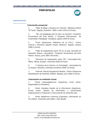 PORTAFOLIO



Capacitaciones


                 Tutorización presencial
                  1.        "Taller de Blogs y literatura en Internet". Biblioteca Púbica
                  "El Túnal": Bogotá, diciembre 2009 y enero 2010 (14 horas).

                  2.        “Por una pedagogía para la vida y la creación”. Fundación
                  Universitaria del Área Andina. 2 Congreso Internacional                        de
                  Creatividad y Pedagogía: Cartagena, agosto 2009 (8 horas).

                  3.        "Curso     Aplicaciones    Didácticas   de   la       P.D.I.".   Centro
                  Cultural y Educativo Español “Reyes Católicos”: Bogotá, octubre
                  2008 (4 horas).

                  4.        "Taller de Capacitación sobre TIC en el aula: Docentes de
                  educación básica y secundaria". Fundación Universitaria del Área
                  Andina: Arauca, junio 2007 (40 horas).

                  5.        "Seminario de Capacitación sobre TIC". Universidad Eloy
                  Alfaro: Manta, Ecuador, noviembre 2006 (8 horas).

                  6.        "1 Semana de la Ciencia y la Tecnología". Universidad de
                  La Guajira: Riohacha, Colombia noviembre 2006 (12 horas).

                  7.        "Internet: Red de Arquitectura Abierta". Centro Integral de
                  Rehabilitación de Colombia (CIREC): Bogotá, junio 2006 (4 horas).


                  Tutorización en ambiente virtual
                  1.        Portal:    campusdigital.com      (Argentina).         Curso     online:
                  Especialidad en Periodismo.

                  2.        Portal: Candame Gestión de la Información (Argentina).
                  Cursos     online:    Gestión       de   Información        y     Conocimiento
                  Organizacional y Producción y Comunicación de contenido web.

                  3.        Portal: Plataforma e-learning (Colombia). Información on
                  line (taller). Contenido web (taller). Usar Moodle.




                                OMAR VILLOTA HURTADO
                               Web. http://omarvillota.net
                           Correo: omarvillota@omarvillota.net
 
