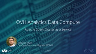 1
OVH Analytics Data Compute
April 2019
Apache Spark Cluster as a Service
Mojtaba Imani
DevOps Cloud and Bigdata @OVH
 