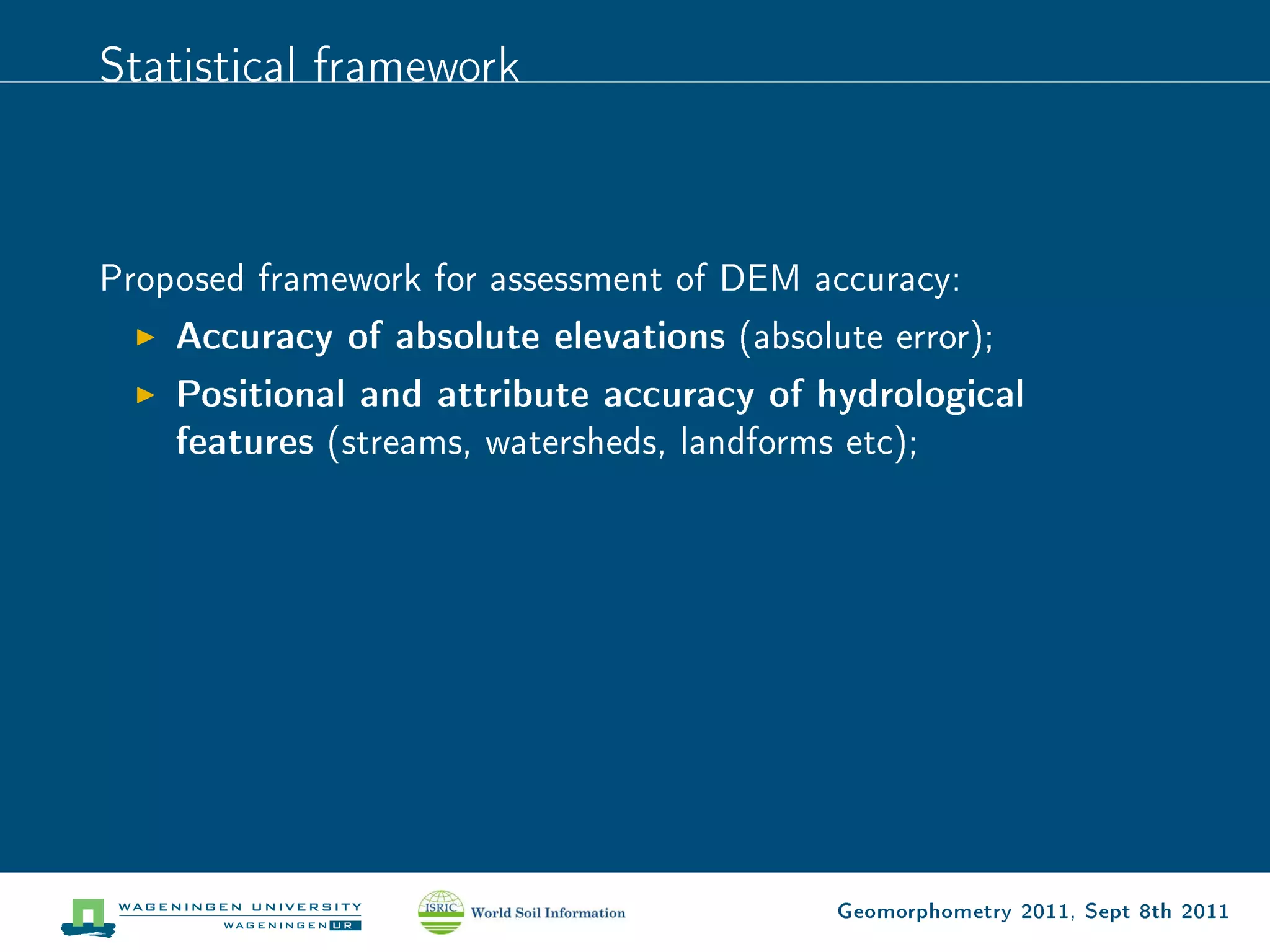 Statistical framework



Proposed framework for assessment of DEM accuracy:
    Accuracy of absolute elevations (absolute error);
    Positional and attribute accuracy of hydrological
    features (streams, watersheds, landforms etc);




                                          Geomorphometry 2011, Sept 8th 2011
 