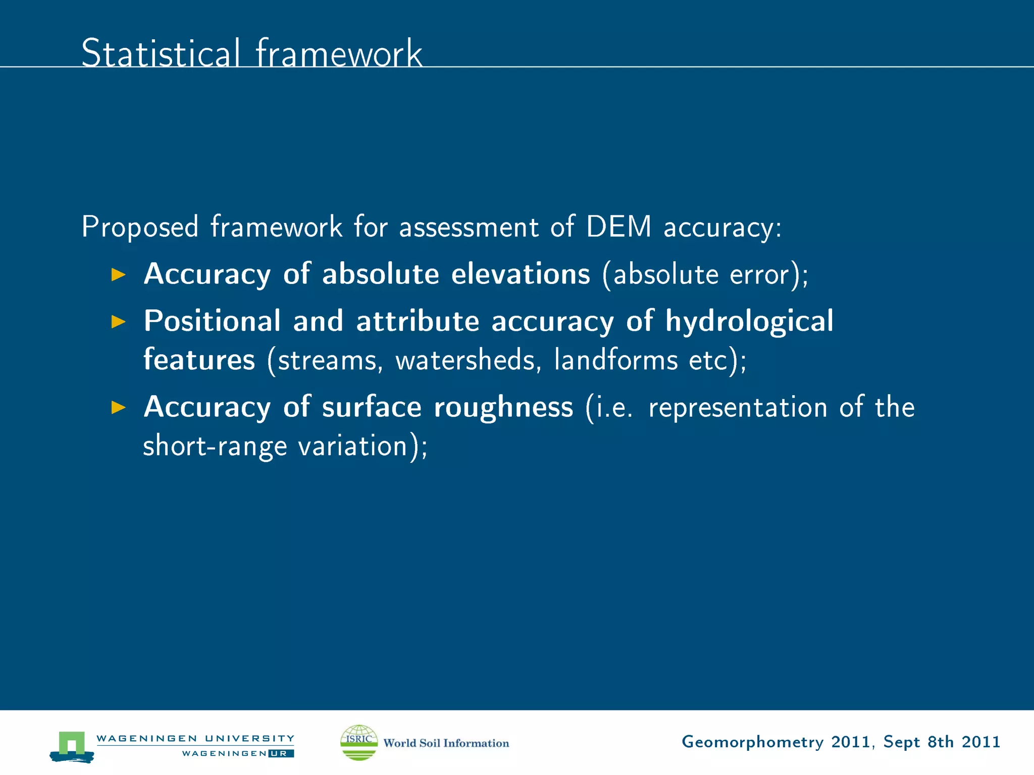 Statistical framework



Proposed framework for assessment of DEM accuracy:
    Accuracy of absolute elevations (absolute error);
    Positional and attribute accuracy of hydrological
    features (streams, watersheds, landforms etc);
    Accuracy of surface roughness (i.e. representation of the
    short-range variation);




                                           Geomorphometry 2011, Sept 8th 2011
 