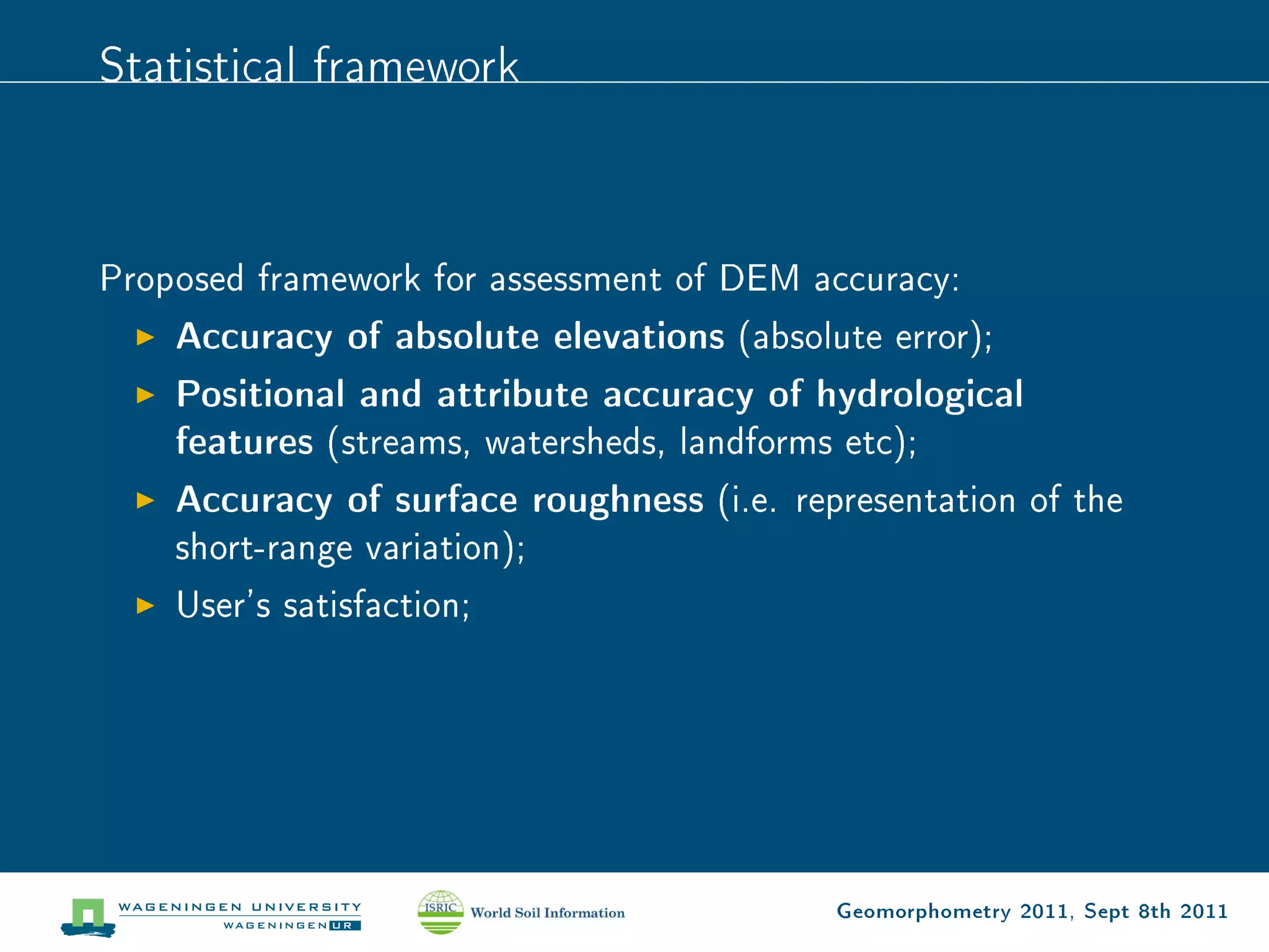 Statistical framework



Proposed framework for assessment of DEM accuracy:
    Accuracy of absolute elevations (absolute error);
    Positional and attribute accuracy of hydrological
    features (streams, watersheds, landforms etc);
    Accuracy of surface roughness (i.e. representation of the
    short-range variation);
    User's satisfaction;




                                           Geomorphometry 2011, Sept 8th 2011
 
