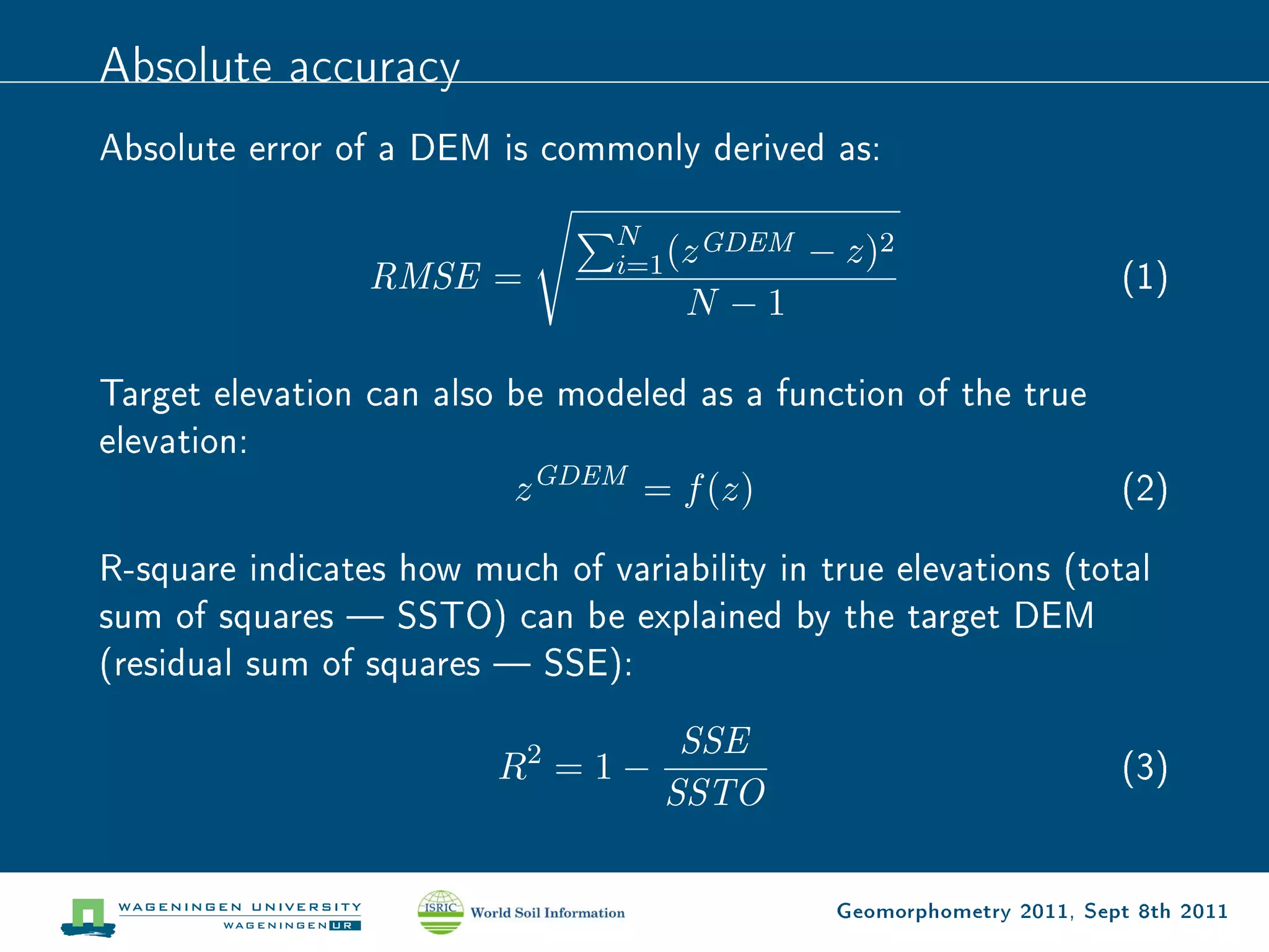 Absolute accuracy
Absolute error of a DEM is commonly derived as:

                                 N      GDEM
                                 i=1 (z        − z)2
                 RMSE =                                                 (1)
                                     N −1

Target elevation can also be modeled as a function of the true
elevation:
                          z GDEM = f (z)                       (2)

R-square indicates how much of variability in true elevations (total
sum of squares  SSTO) can be explained by the target DEM
(residual sum of squares  SSE):

                                     SSE
                         R2 = 1 −                                       (3)
                                    SSTO

                                                Geomorphometry 2011, Sept 8th 2011
 