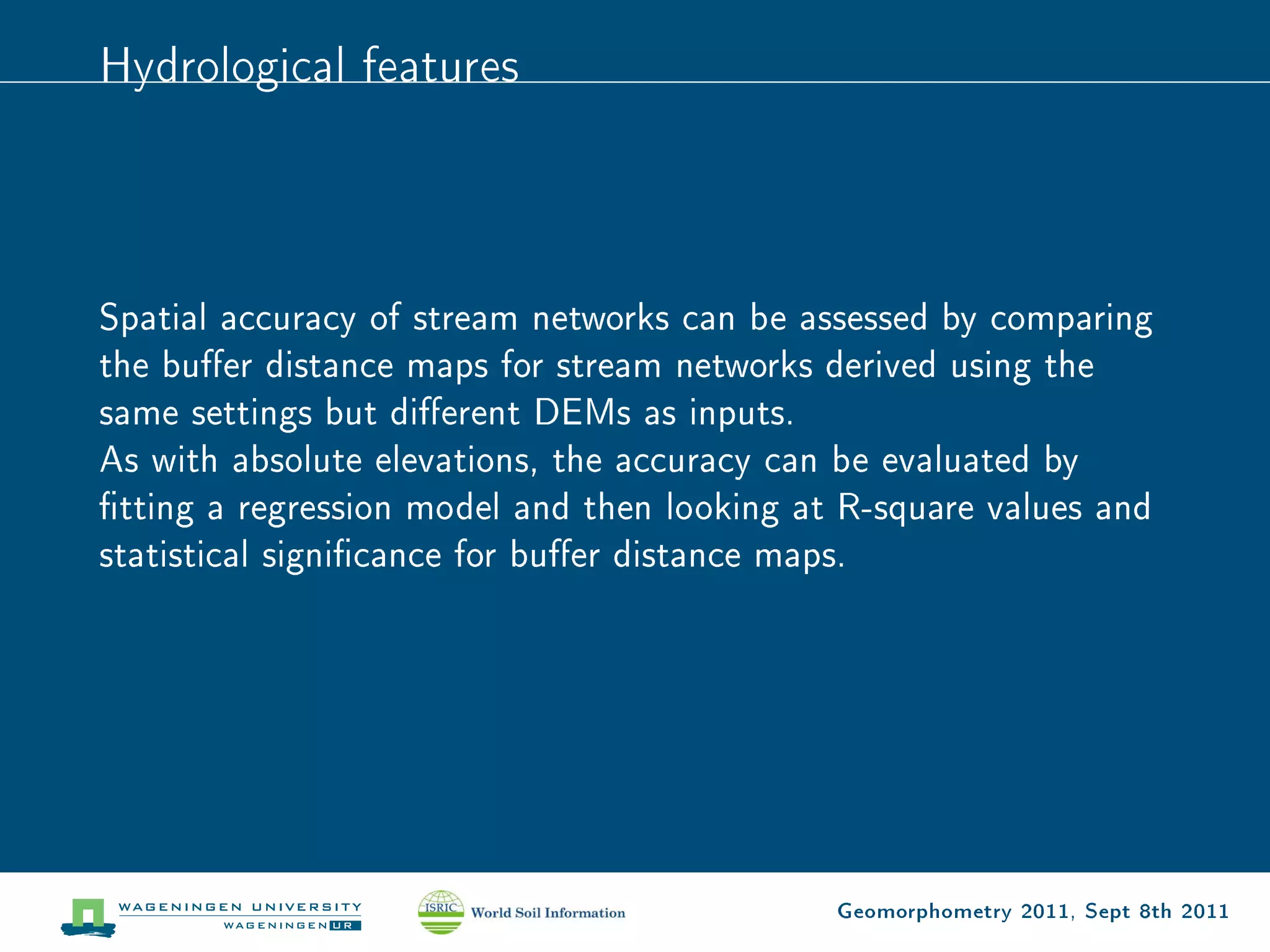 Hydrological features



Spatial accuracy of stream networks can be assessed by comparing
the buer distance maps for stream networks derived using the
same settings but dierent DEMs as inputs.
As with absolute elevations, the accuracy can be evaluated by
tting a regression model and then looking at R-square values and
statistical signicance for buer distance maps.




                                             Geomorphometry 2011, Sept 8th 2011
 