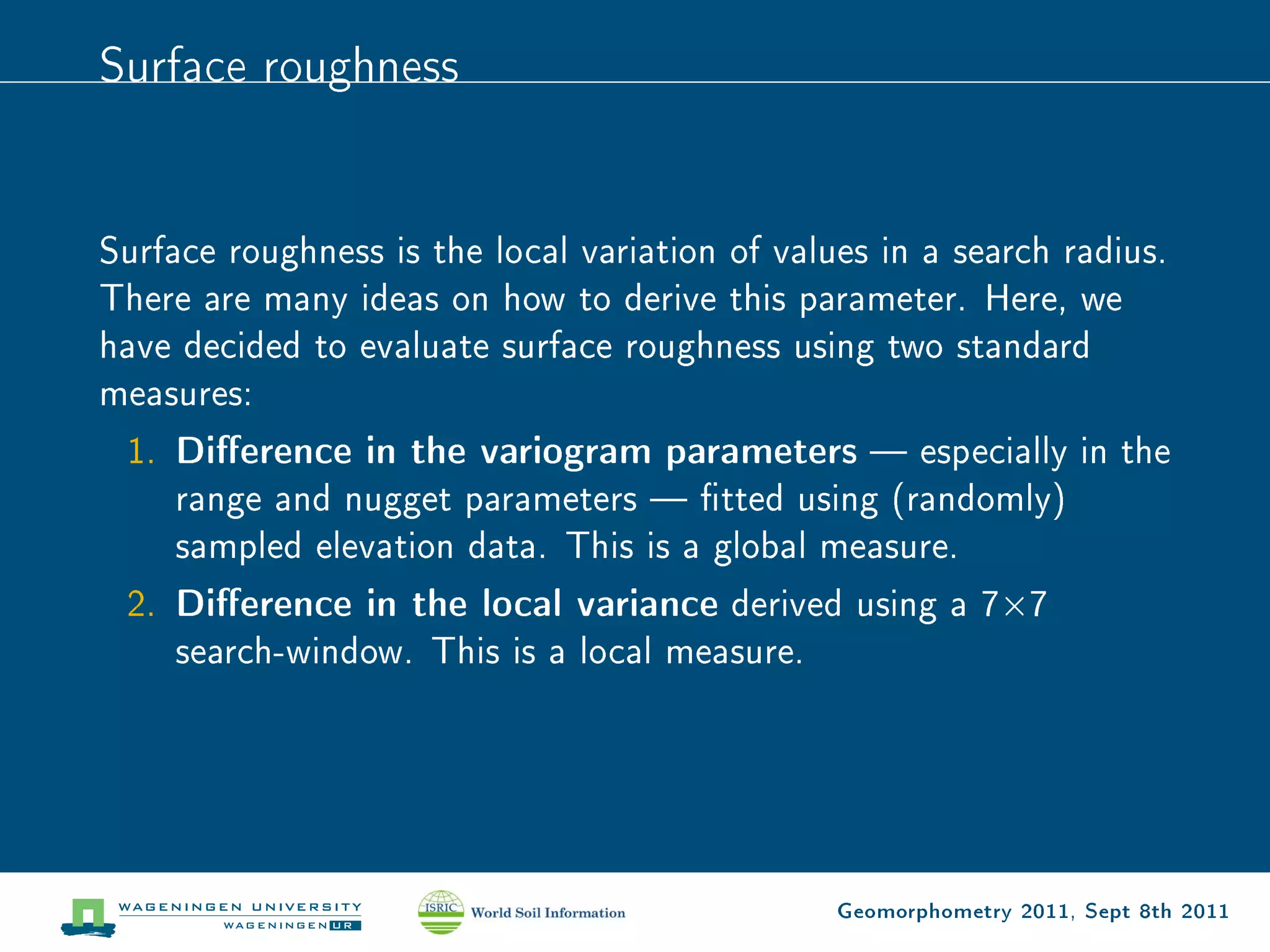 Surface roughness


Surface roughness is the local variation of values in a search radius.
There are many ideas on how to derive this parameter. Here, we
have decided to evaluate surface roughness using two standard
measures:
 1.   Dierence in the variogram parameters  especially in the
      range and nugget parameters  tted using (randomly)
      sampled elevation data. This is a global measure.
 2.   Dierence in the local variance derived using a 7Ö7
      search-window. This is a local measure.




                                                Geomorphometry 2011, Sept 8th 2011
 