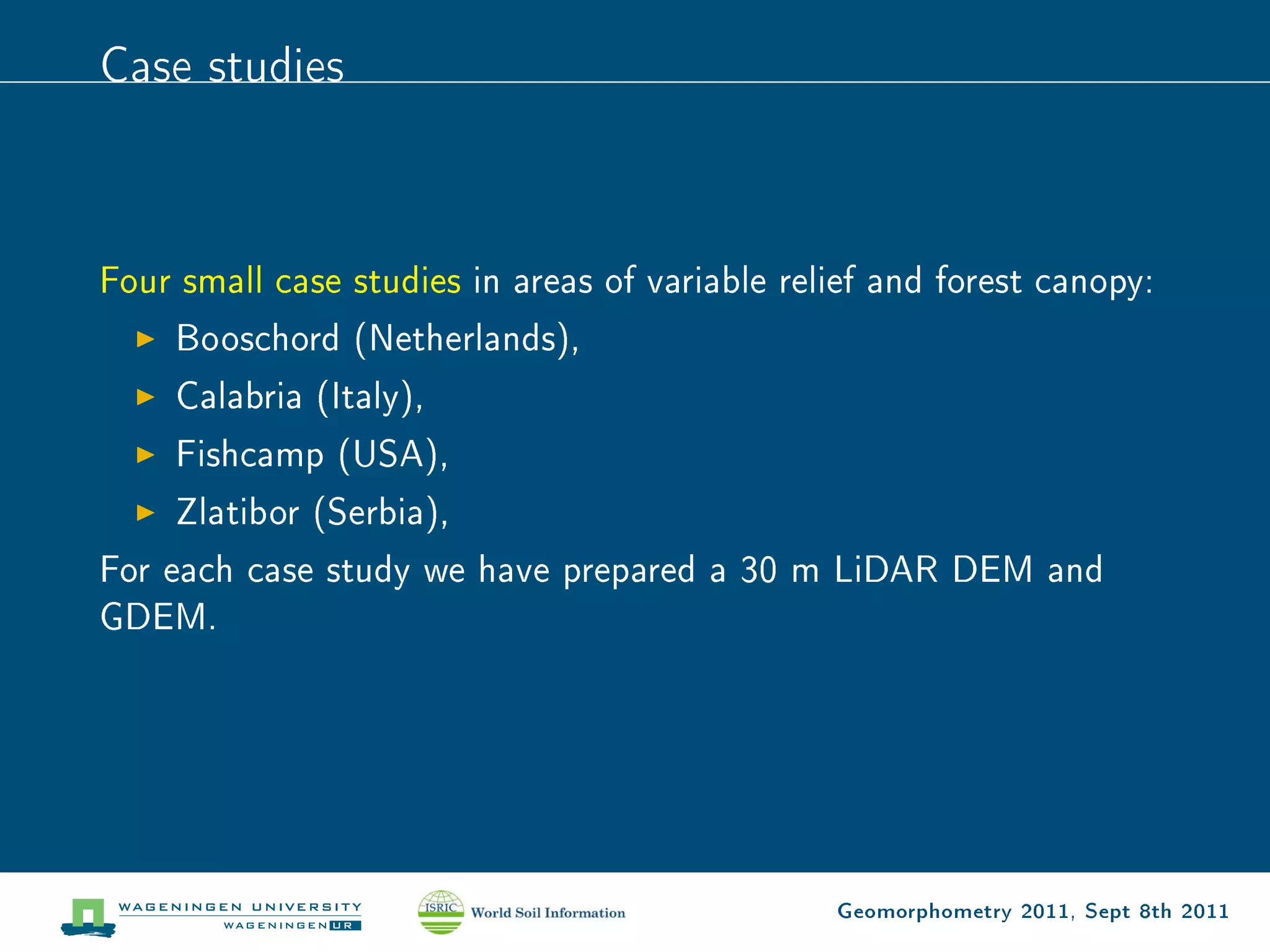 Case studies



Four small case studies in areas of variable relief and forest canopy:
     Booschord (Netherlands),
     Calabria (Italy),
     Fishcamp (USA),
     Zlatibor (Serbia),
For each case study we have prepared a 30 m LiDAR DEM and
GDEM.




                                                Geomorphometry 2011, Sept 8th 2011
 