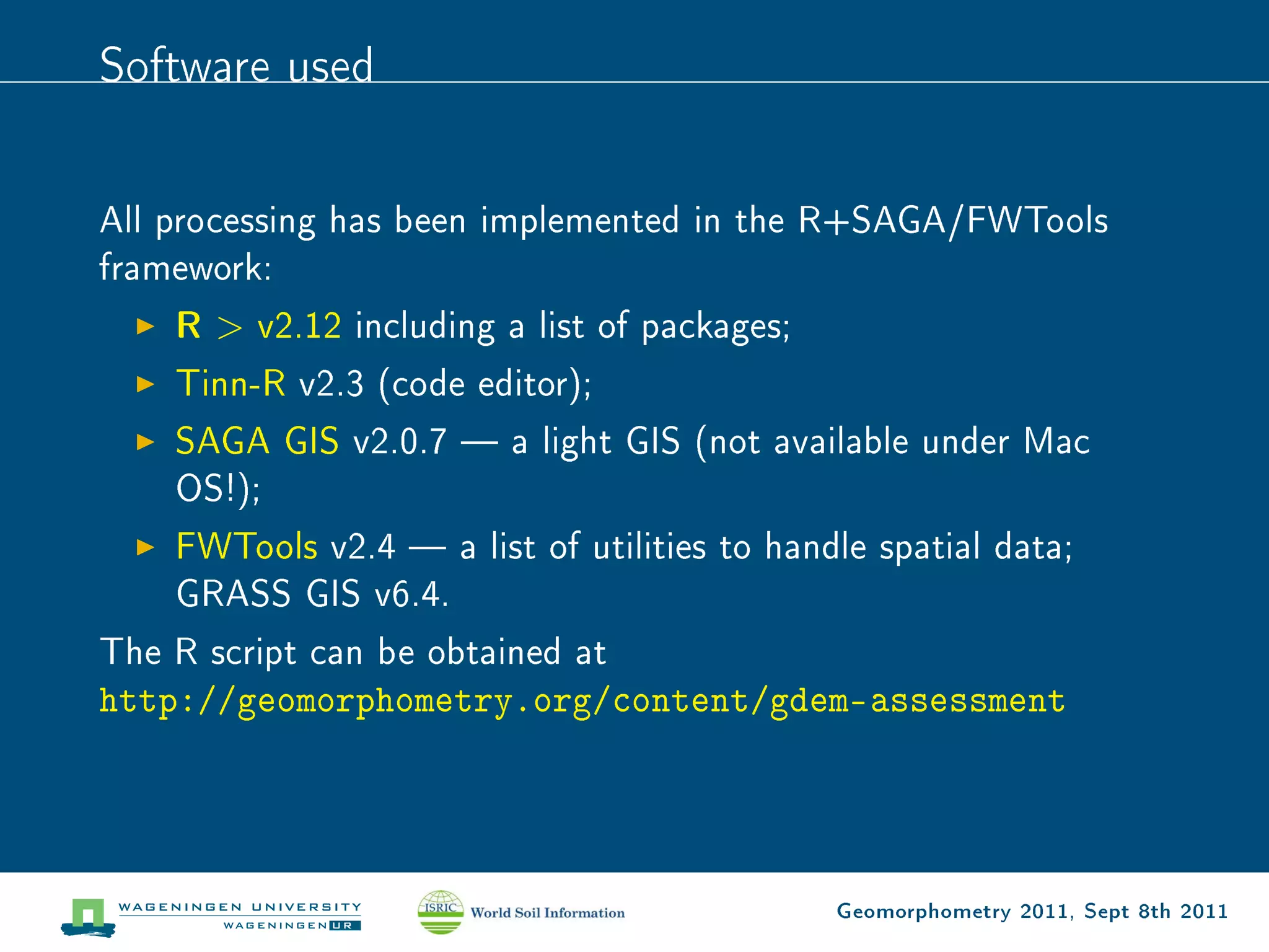 Software used

All processing has been implemented in the R+SAGA/FWTools
framework:
    R  v2.12 including a list of packages;
    Tinn-R v2.3 (code editor);
    SAGA GIS v2.0.7  a light GIS (not available under Mac
    OS!);
    FWTools v2.4  a list of utilities to handle spatial data;
    GRASS GIS v6.4.
The R script can be obtained at
http://geomorphometry.org/content/gdem-assessment




                                              Geomorphometry 2011, Sept 8th 2011
 