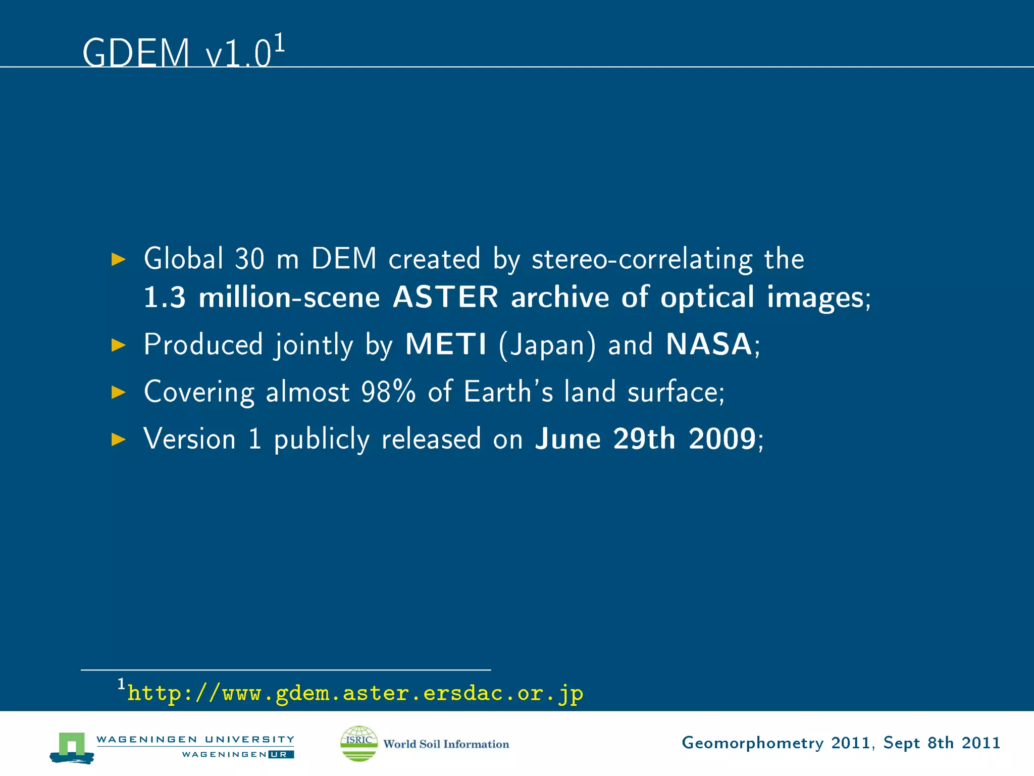 GDEM v1.01



      Global 30 m DEM created by stereo-correlating the
      1.3 million-scene ASTER archive of optical images;
      Produced jointly by METI (Japan) and NASA;
      Covering almost 98% of Earth's land surface;
      Version 1 publicly released on   June 29th 2009;




 1
     http://www.gdem.aster.ersdac.or.jp
                                                Geomorphometry 2011, Sept 8th 2011
 