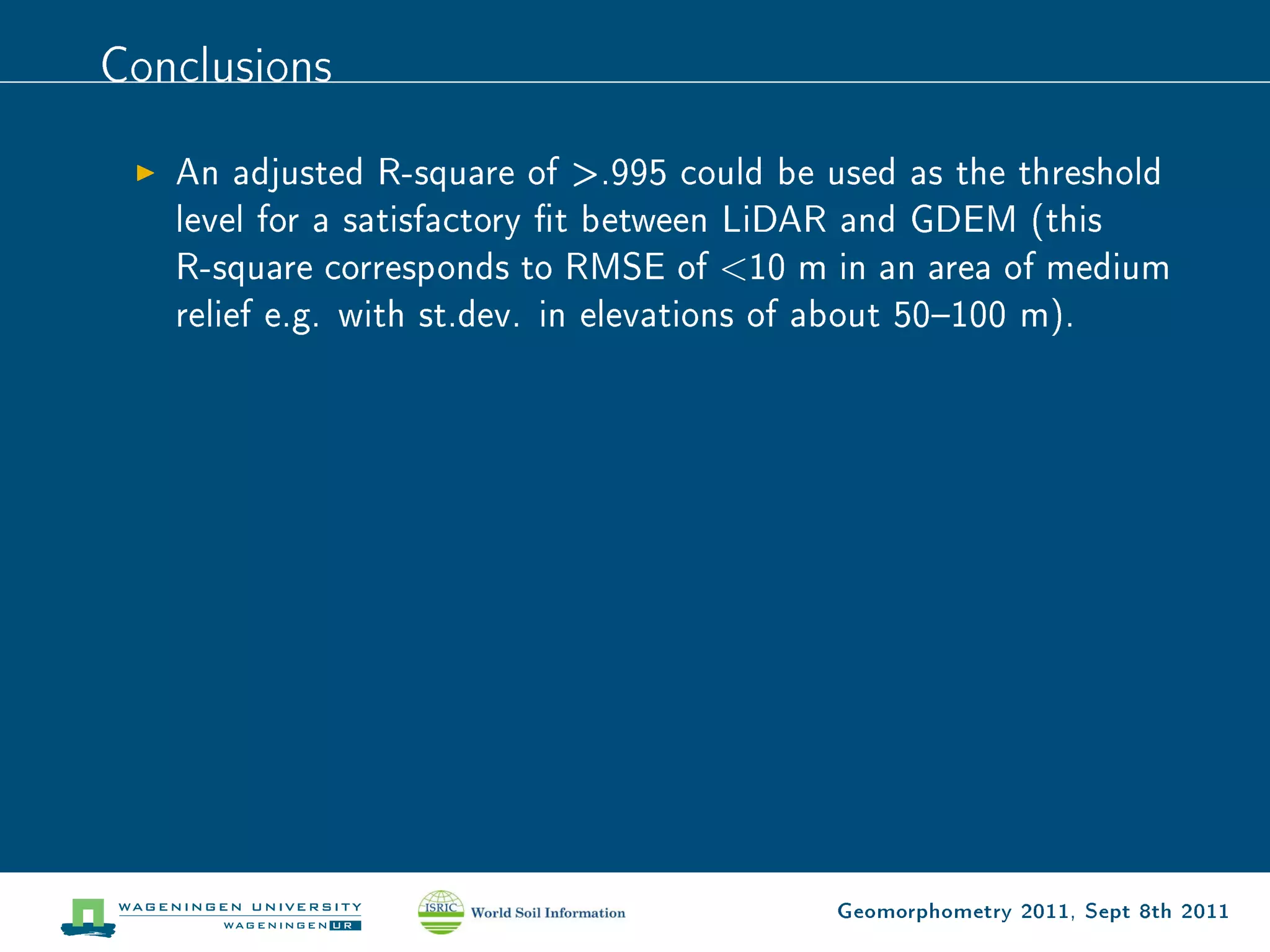 Conclusions

   An adjusted R-square of .995 could be used as the threshold
   level for a satisfactory t between LiDAR and GDEM (this
   R-square corresponds to RMSE of 10 m in an area of medium
   relief e.g. with st.dev. in elevations of about 50100 m).




                                          Geomorphometry 2011, Sept 8th 2011
 