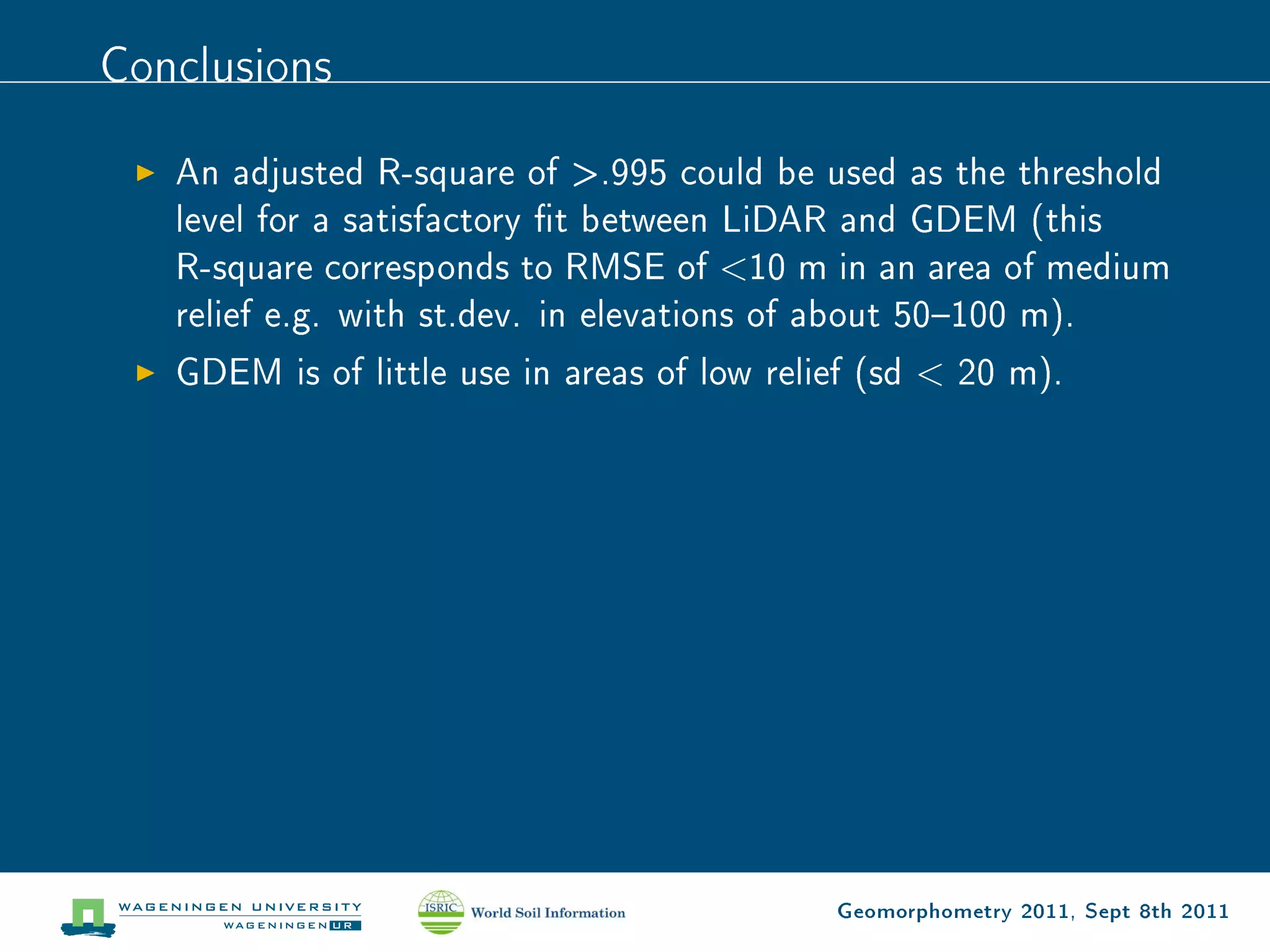 Conclusions

   An adjusted R-square of .995 could be used as the threshold
   level for a satisfactory t between LiDAR and GDEM (this
   R-square corresponds to RMSE of 10 m in an area of medium
   relief e.g. with st.dev. in elevations of about 50100 m).
   GDEM is of little use in areas of low relief (sd  20 m).




                                             Geomorphometry 2011, Sept 8th 2011
 