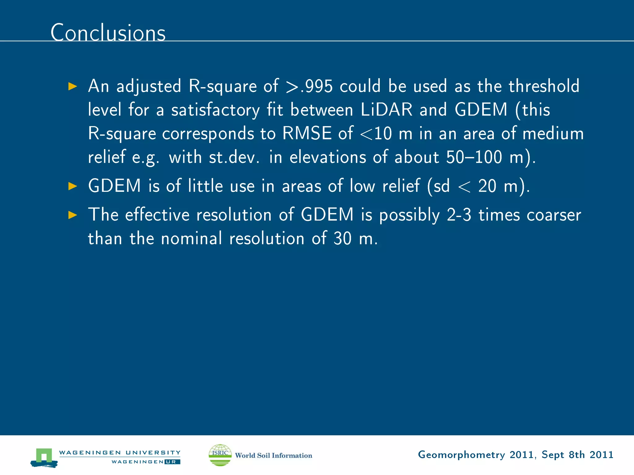 Conclusions

   An adjusted R-square of .995 could be used as the threshold
   level for a satisfactory t between LiDAR and GDEM (this
   R-square corresponds to RMSE of 10 m in an area of medium
   relief e.g. with st.dev. in elevations of about 50100 m).
   GDEM is of little use in areas of low relief (sd  20 m).
   The eective resolution of GDEM is possibly 2-3 times coarser
   than the nominal resolution of 30 m.




                                             Geomorphometry 2011, Sept 8th 2011
 