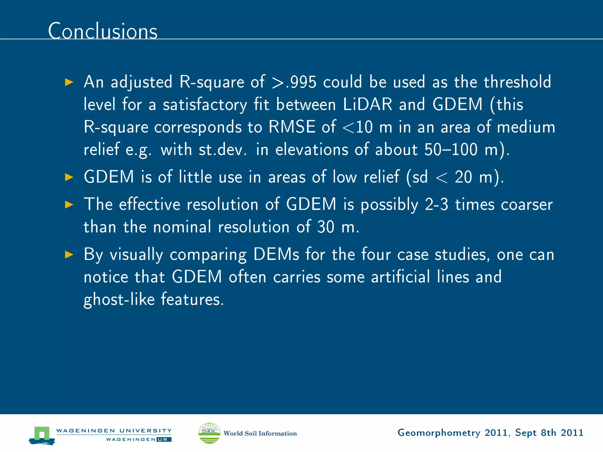 Conclusions

   An adjusted R-square of .995 could be used as the threshold
   level for a satisfactory t between LiDAR and GDEM (this
   R-square corresponds to RMSE of 10 m in an area of medium
   relief e.g. with st.dev. in elevations of about 50100 m).
   GDEM is of little use in areas of low relief (sd  20 m).
   The eective resolution of GDEM is possibly 2-3 times coarser
   than the nominal resolution of 30 m.
   By visually comparing DEMs for the four case studies, one can
   notice that GDEM often carries some articial lines and
   ghost-like features.




                                             Geomorphometry 2011, Sept 8th 2011
 