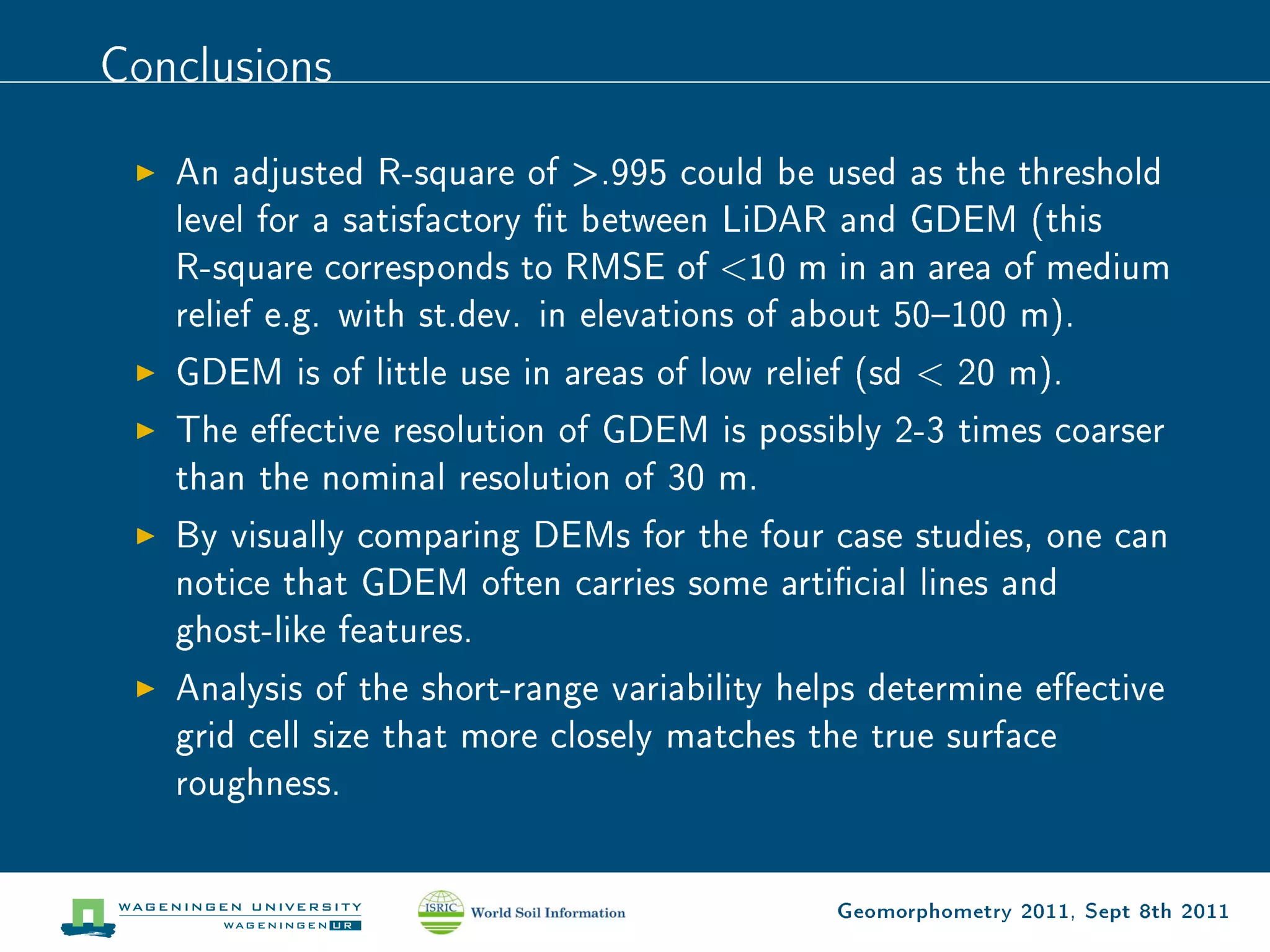 Conclusions

   An adjusted R-square of .995 could be used as the threshold
   level for a satisfactory t between LiDAR and GDEM (this
   R-square corresponds to RMSE of 10 m in an area of medium
   relief e.g. with st.dev. in elevations of about 50100 m).
   GDEM is of little use in areas of low relief (sd  20 m).
   The eective resolution of GDEM is possibly 2-3 times coarser
   than the nominal resolution of 30 m.
   By visually comparing DEMs for the four case studies, one can
   notice that GDEM often carries some articial lines and
   ghost-like features.
   Analysis of the short-range variability helps determine eective
   grid cell size that more closely matches the true surface
   roughness.


                                             Geomorphometry 2011, Sept 8th 2011
 