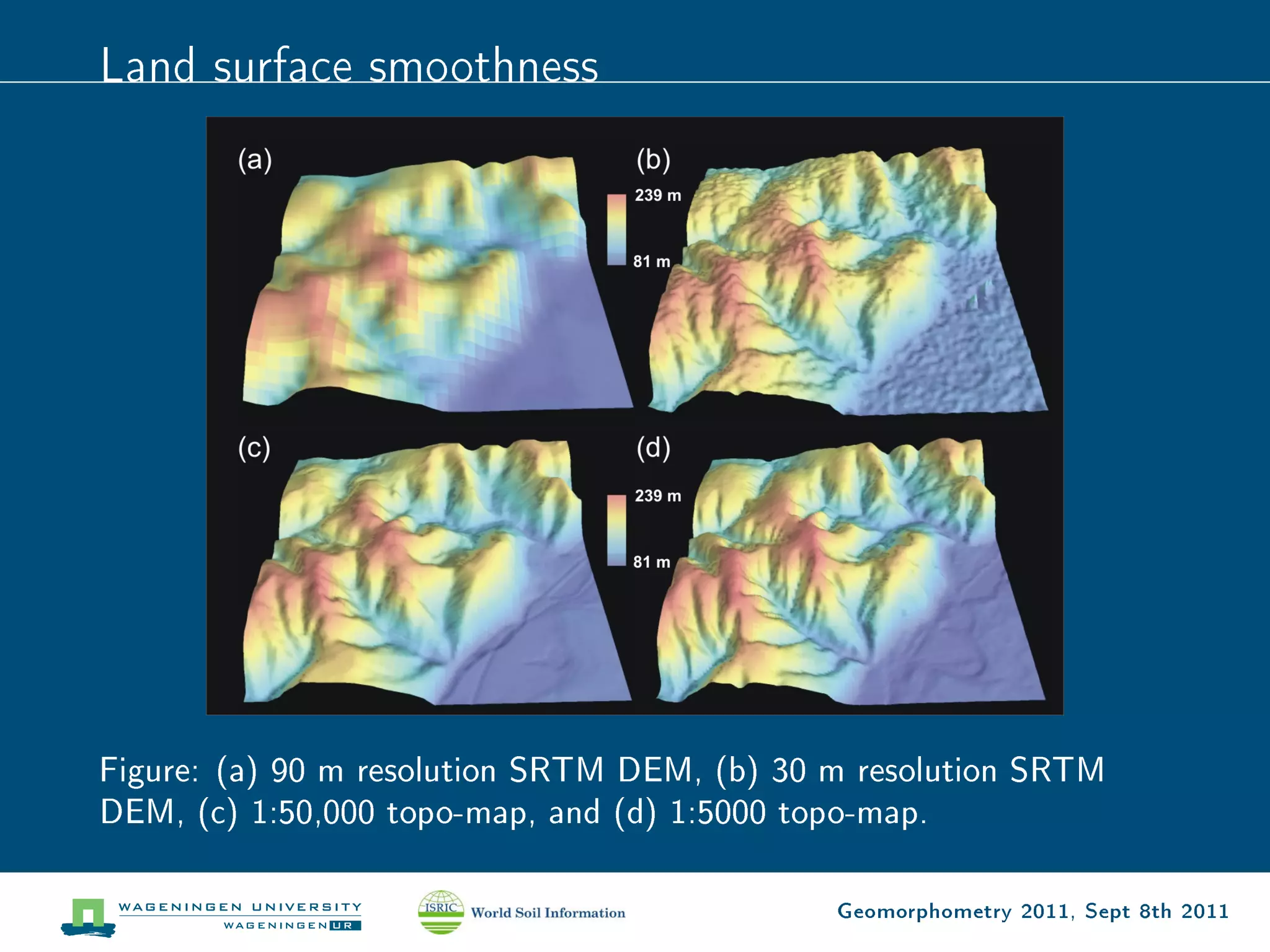 Land surface smoothness




Figure: (a) 90 m resolution SRTM DEM, (b) 30 m resolution SRTM
DEM, (c) 1:50,000 topo-map, and (d) 1:5000 topo-map.

                                             Geomorphometry 2011, Sept 8th 2011
 