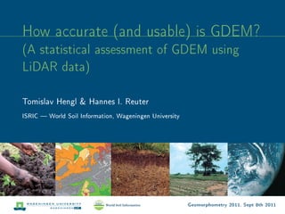 How accurate (and usable) is GDEM?
(A statistical assessment of GDEM using
LiDAR data)


Tomislav Hengl & Hannes I. Reuter
ISRIC  World Soil Information, Wageningen University




                                                        Geomorphometry 2011, Sept 8th 2011
 