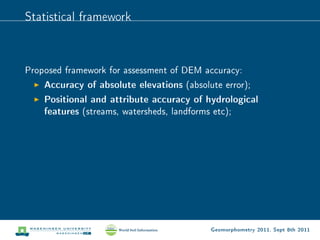 Statistical framework



Proposed framework for assessment of DEM accuracy:
    Accuracy of absolute elevations (absolute error);
    Positional and attribute accuracy of hydrological
    features (streams, watersheds, landforms etc);




                                          Geomorphometry 2011, Sept 8th 2011
 