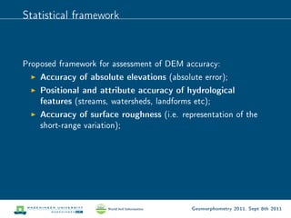 Statistical framework



Proposed framework for assessment of DEM accuracy:
    Accuracy of absolute elevations (absolute error);
    Positional and attribute accuracy of hydrological
    features (streams, watersheds, landforms etc);
    Accuracy of surface roughness (i.e. representation of the
    short-range variation);




                                           Geomorphometry 2011, Sept 8th 2011
 