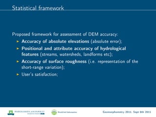 Statistical framework



Proposed framework for assessment of DEM accuracy:
    Accuracy of absolute elevations (absolute error);
    Positional and attribute accuracy of hydrological
    features (streams, watersheds, landforms etc);
    Accuracy of surface roughness (i.e. representation of the
    short-range variation);
    User's satisfaction;




                                           Geomorphometry 2011, Sept 8th 2011
 