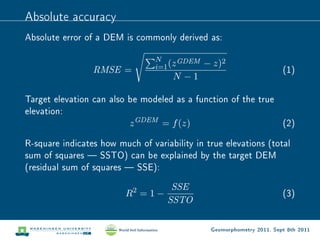 Absolute accuracy
Absolute error of a DEM is commonly derived as:

                                 N      GDEM
                                 i=1 (z        − z)2
                 RMSE =                                                 (1)
                                     N −1

Target elevation can also be modeled as a function of the true
elevation:
                          z GDEM = f (z)                       (2)

R-square indicates how much of variability in true elevations (total
sum of squares  SSTO) can be explained by the target DEM
(residual sum of squares  SSE):

                                     SSE
                         R2 = 1 −                                       (3)
                                    SSTO

                                                Geomorphometry 2011, Sept 8th 2011
 