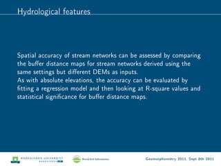 Hydrological features



Spatial accuracy of stream networks can be assessed by comparing
the buer distance maps for stream networks derived using the
same settings but dierent DEMs as inputs.
As with absolute elevations, the accuracy can be evaluated by
tting a regression model and then looking at R-square values and
statistical signicance for buer distance maps.




                                             Geomorphometry 2011, Sept 8th 2011
 