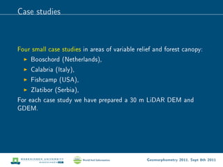Case studies



Four small case studies in areas of variable relief and forest canopy:
     Booschord (Netherlands),
     Calabria (Italy),
     Fishcamp (USA),
     Zlatibor (Serbia),
For each case study we have prepared a 30 m LiDAR DEM and
GDEM.




                                                Geomorphometry 2011, Sept 8th 2011
 