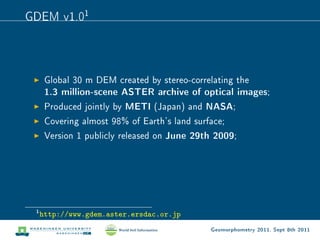 GDEM v1.01



      Global 30 m DEM created by stereo-correlating the
      1.3 million-scene ASTER archive of optical images;
      Produced jointly by METI (Japan) and NASA;
      Covering almost 98% of Earth's land surface;
      Version 1 publicly released on   June 29th 2009;




 1
     http://www.gdem.aster.ersdac.or.jp
                                                Geomorphometry 2011, Sept 8th 2011
 