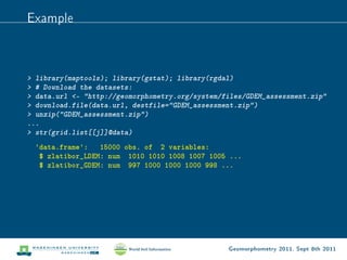 Example



 library(maptools); library(gstat); library(rgdal)
 # Download the datasets:
 data.url - http://geomorphometry.org/system/files/GDEM_assessment.zip
 download.file(data.url, destfile=GDEM_assessment.zip)
 unzip(GDEM_assessment.zip)
...
 str(grid.list[[j]]@data)
  'data.frame': 15000 obs. of 2 variables:
   $ zlatibor_LDEM: num 1010 1010 1008 1007 1005 ...
   $ zlatibor_GDEM: num 997 1000 1000 1000 998 ...




                                                 Geomorphometry 2011, Sept 8th 2011
 