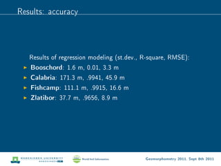Results: accuracy




   Results of regression modeling (st.dev., R-square, RMSE):
   Booschord: 1.6 m, 0.01, 3.3 m
   Calabria: 171.3 m, .9941, 45.9 m
   Fishcamp: 111.1 m, .9915, 16.6 m
   Zlatibor: 37.7 m, .9656, 8.9 m




                                            Geomorphometry 2011, Sept 8th 2011
 