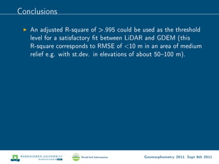 Conclusions

   An adjusted R-square of .995 could be used as the threshold
   level for a satisfactory t between LiDAR and GDEM (this
   R-square corresponds to RMSE of 10 m in an area of medium
   relief e.g. with st.dev. in elevations of about 50100 m).




                                          Geomorphometry 2011, Sept 8th 2011
 