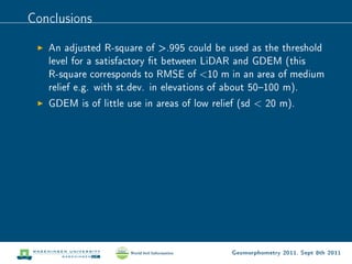 Conclusions

   An adjusted R-square of .995 could be used as the threshold
   level for a satisfactory t between LiDAR and GDEM (this
   R-square corresponds to RMSE of 10 m in an area of medium
   relief e.g. with st.dev. in elevations of about 50100 m).
   GDEM is of little use in areas of low relief (sd  20 m).




                                             Geomorphometry 2011, Sept 8th 2011
 