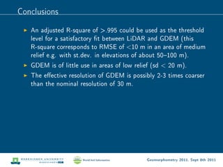 Conclusions

   An adjusted R-square of .995 could be used as the threshold
   level for a satisfactory t between LiDAR and GDEM (this
   R-square corresponds to RMSE of 10 m in an area of medium
   relief e.g. with st.dev. in elevations of about 50100 m).
   GDEM is of little use in areas of low relief (sd  20 m).
   The eective resolution of GDEM is possibly 2-3 times coarser
   than the nominal resolution of 30 m.




                                             Geomorphometry 2011, Sept 8th 2011
 