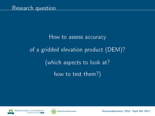 Research question



              How to assess accuracy

      of a gridded elevation product (DEM)?

            (which aspects to look at?
                how to test them?)




                                     Geomorphometry 2011, Sept 8th 2011
 