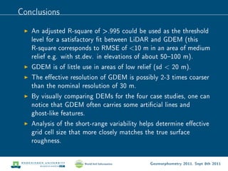 Conclusions

   An adjusted R-square of .995 could be used as the threshold
   level for a satisfactory t between LiDAR and GDEM (this
   R-square corresponds to RMSE of 10 m in an area of medium
   relief e.g. with st.dev. in elevations of about 50100 m).
   GDEM is of little use in areas of low relief (sd  20 m).
   The eective resolution of GDEM is possibly 2-3 times coarser
   than the nominal resolution of 30 m.
   By visually comparing DEMs for the four case studies, one can
   notice that GDEM often carries some articial lines and
   ghost-like features.
   Analysis of the short-range variability helps determine eective
   grid cell size that more closely matches the true surface
   roughness.


                                             Geomorphometry 2011, Sept 8th 2011
 
