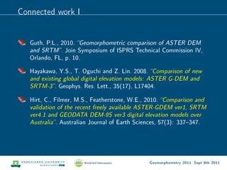 Connected work I


   Guth, P.L., 2010. Geomorphometric comparison of ASTER DEM
   and SRTM . Join Symposium of ISPRS Technical Commission IV,
   Orlando, FL, p. 10.

   Hayakawa, Y.S., T. Oguchi and Z. Lin. 2008.      Comparison of new
   and existing global digital elevation models: ASTER G-DEM and
   SRTM-3 .      Geophys. Res. Lett., 35(17), L17404.

   Hirt, C., Filmer, M.S., Featherstone, W.E., 2010.     Comparison and
   validation of the recent freely available ASTER-GDEM ver1, SRTM
   ver4.1 and GEODATA DEM-9S ver3 digital elevation models over
   Australia .   Australian Journal of Earth Sciences, 57(3): 337347.




                                                    Geomorphometry 2011, Sept 8th 2011
 