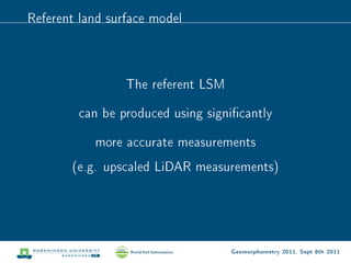 Referent land surface model



                 The referent LSM

        can be produced using signicantly

           more accurate measurements
       (e.g. upscaled LiDAR measurements)




                                    Geomorphometry 2011, Sept 8th 2011
 