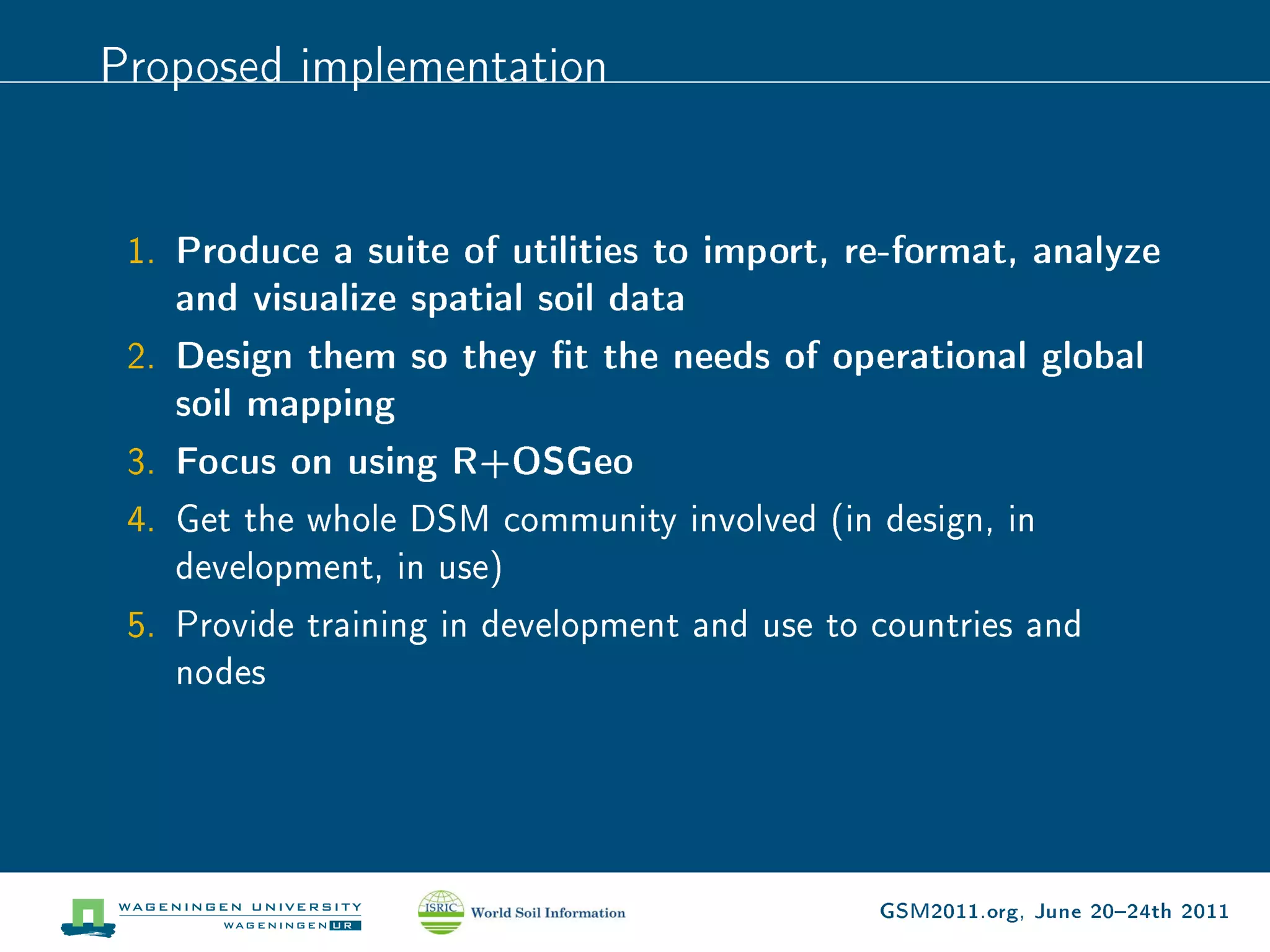 Proposed implementation


 1. Produce a suite of utilities to import, re-format, analyze
    and visualize spatial soil data
 2. Design them so they t the needs of operational global
    soil mapping
 3. Focus on using R+OSGeo
 4. Get the whole DSM community involved (in design, in
    development, in use)
 5. Provide training in development and use to countries and
    nodes




                                               GSM2011.org, June 2024th 2011
 