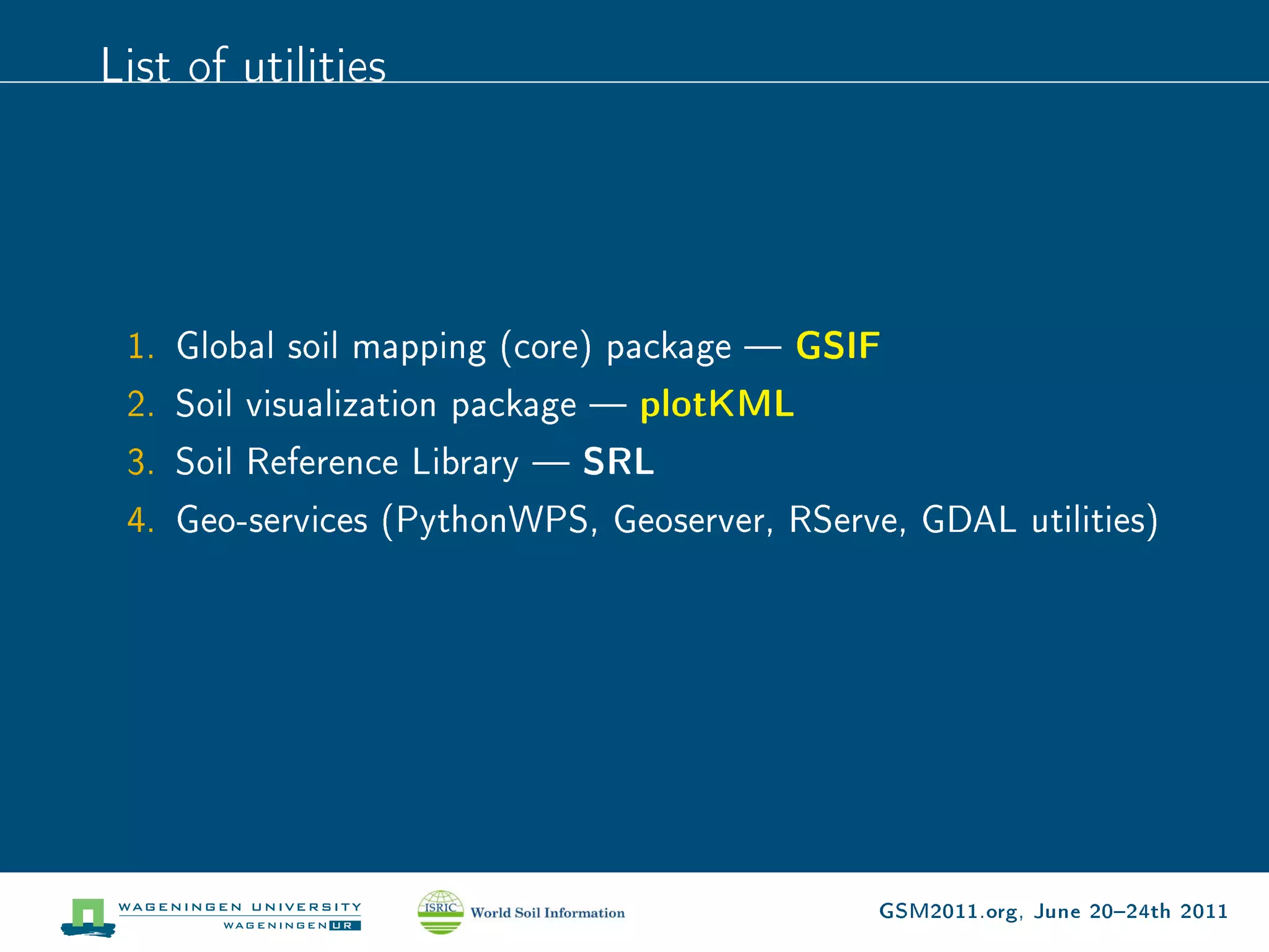 List of utilities




 1. Global soil mapping (core) package  GSIF
 2. Soil visualization package  plotKML
 3. Soil Reference Library  SRL
 4. Geo-services (PythonWPS, Geoserver, RServe, GDAL utilities)




                                              GSM2011.org, June 2024th 2011
 