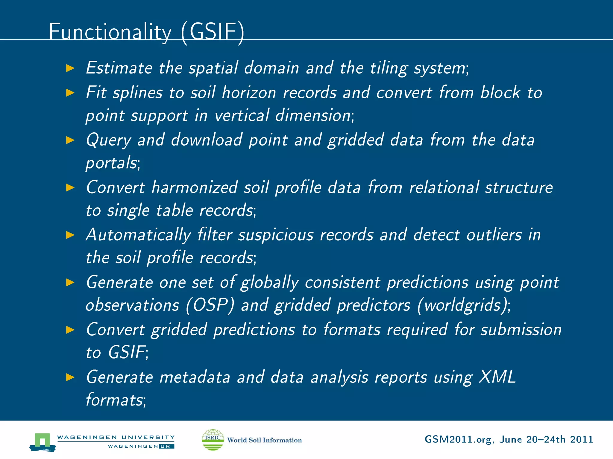 Functionality (GSIF)
   Estimate the spatial domain and the tiling system;
   Fit splines to soil horizon records and convert from block to
   point support in vertical dimension;
   Query and download point and gridded data from the data
   portals;
   Convert harmonized soil prole data from relational structure
   to single table records;
   Automatically lter suspicious records and detect outliers in
   the soil prole records;
   Generate one set of globally consistent predictions using point
   observations (OSP) and gridded predictors (worldgrids);
   Convert gridded predictions to formats required for submission
   to GSIF;
   Generate metadata and data analysis reports using XML
   formats;
                                               GSM2011.org, June 2024th 2011
 