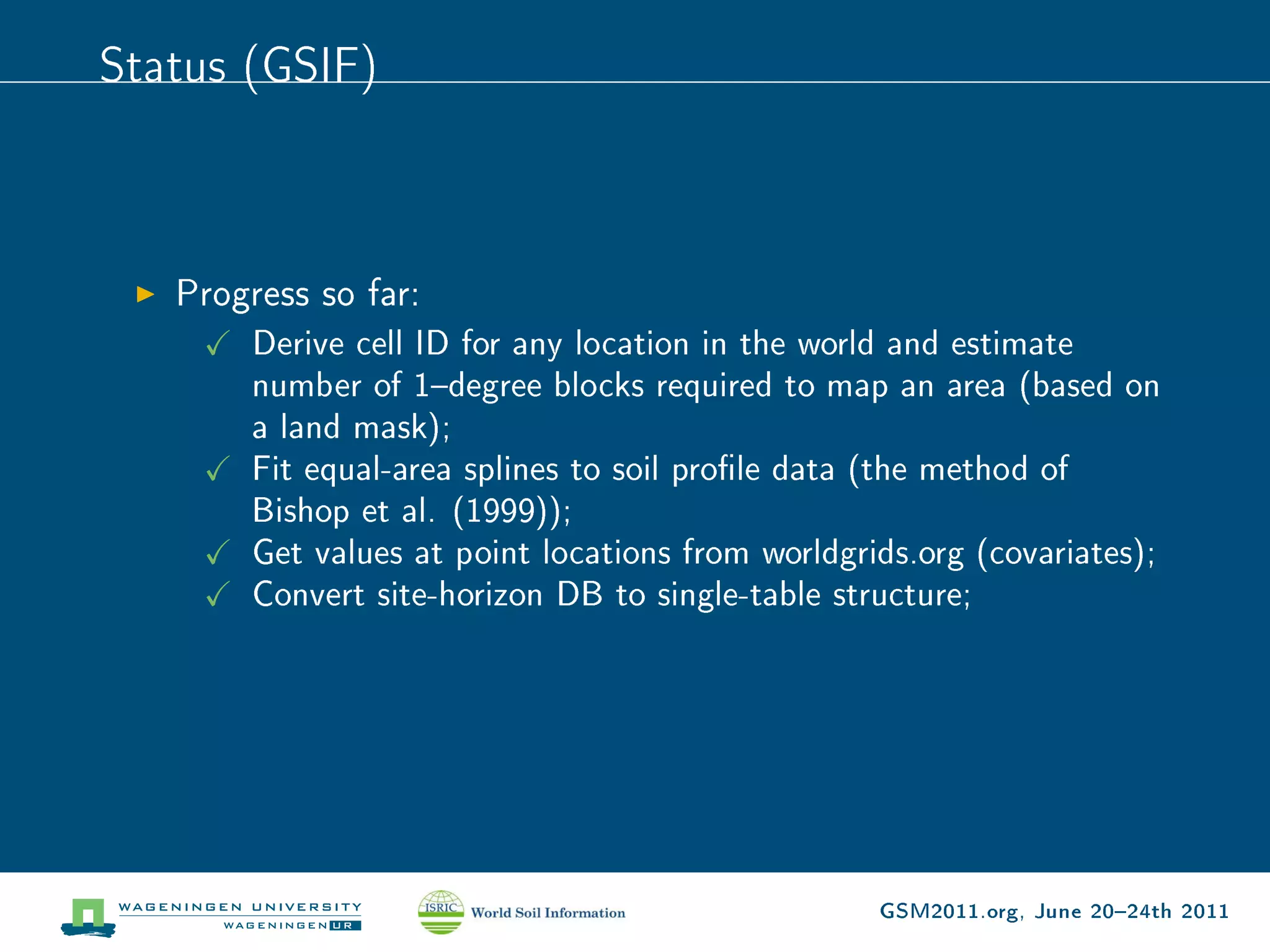 Status (GSIF)



   Progress so far:
       Derive cell ID for any location in the world and estimate
       number of 1degree blocks required to map an area (based on
       a land mask);
       Fit equal-area splines to soil prole data (the method of
       Bishop et al. (1999));
       Get values at point locations from worldgrids.org (covariates);
       Convert site-horizon DB to single-table structure;




                                                  GSM2011.org, June 2024th 2011
 