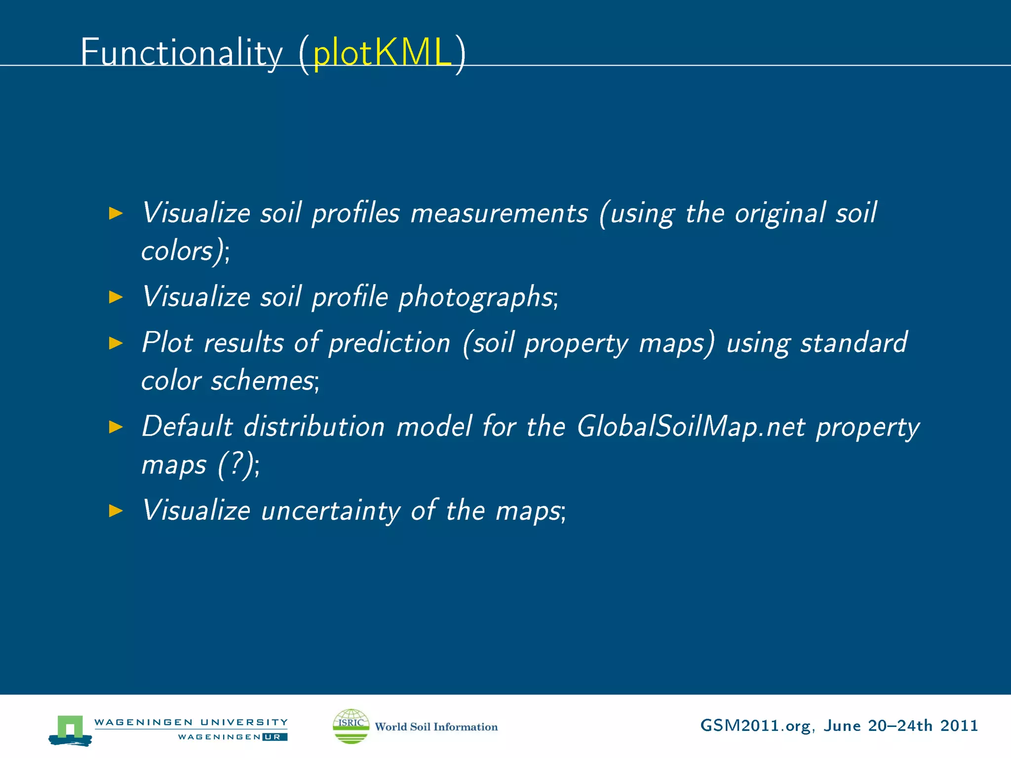 Functionality (plotKML)


   Visualize soil proles measurements (using the original soil
   colors);
   Visualize soil prole photographs;
   Plot results of prediction (soil property maps) using standard
   color schemes;
   Default distribution model for the GlobalSoilMap.net property
   maps (?);
   Visualize uncertainty of the maps;




                                               GSM2011.org, June 2024th 2011
 