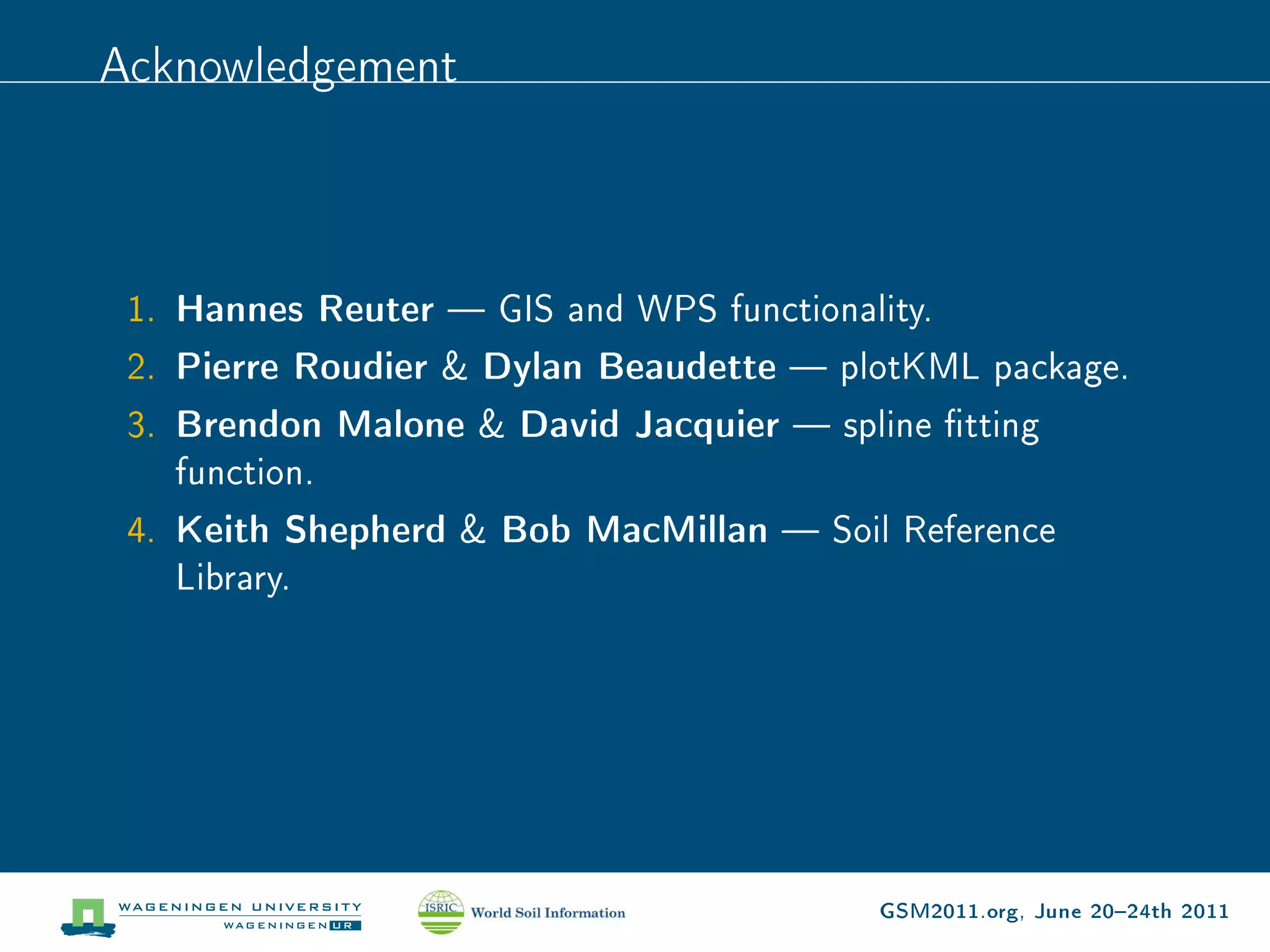 Acknowledgement



 1. Hannes Reuter  GIS and WPS functionality.
 2. Pierre Roudier  Dylan Beaudette  plotKML package.
 3. Brendon Malone  David Jacquier  spline tting
    function.
 4. Keith Shepherd  Bob MacMillan  Soil Reference
    Library.




                                           GSM2011.org, June 2024th 2011
 