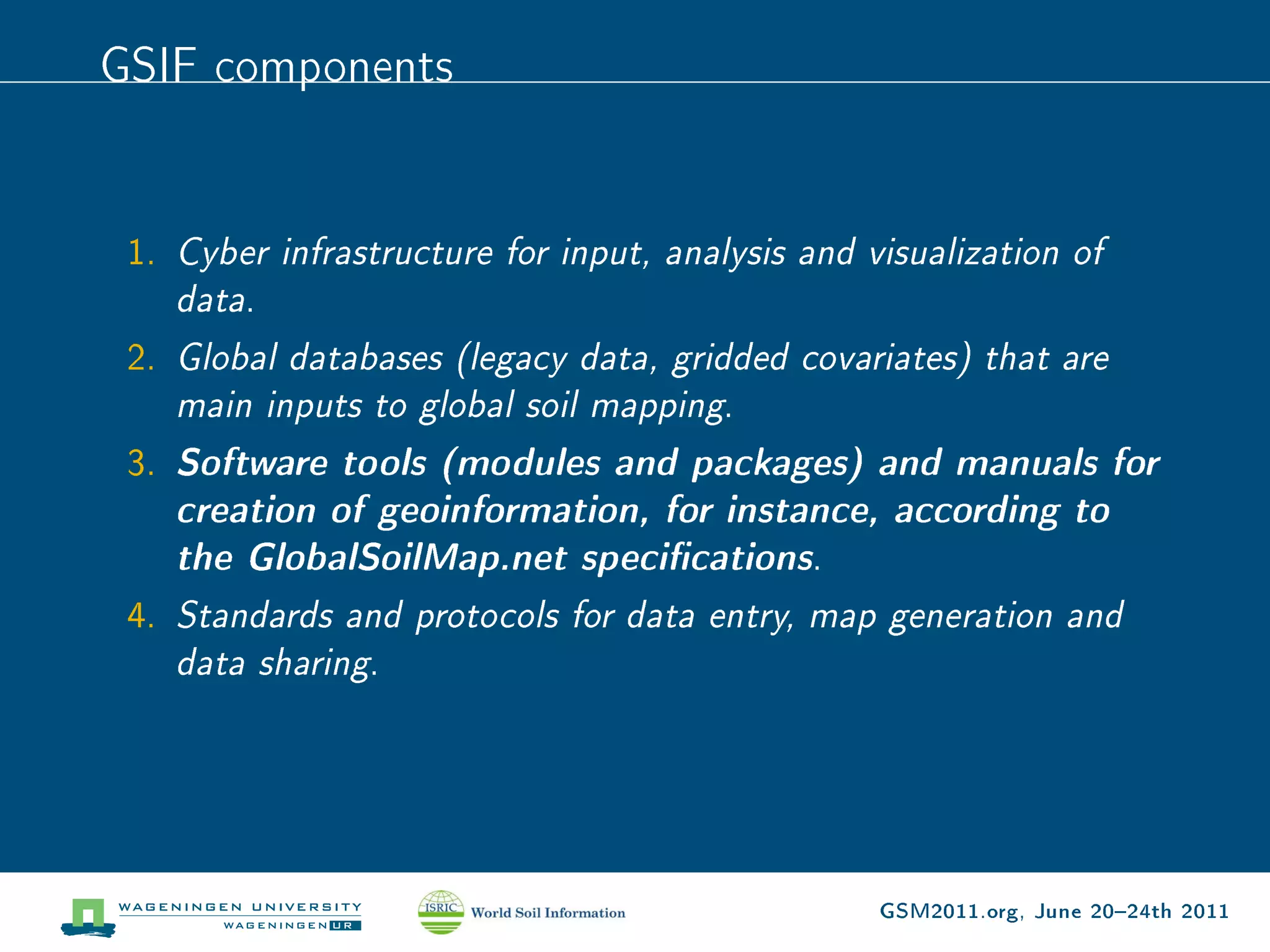 GSIF components


 1. Cyber infrastructure for input, analysis and visualization of
    data.
 2. Global databases (legacy data, gridded covariates) that are
    main inputs to global soil mapping.
 3. Software tools (modules and packages) and manuals for
    creation of geoinformation, for instance, according to
    the GlobalSoilMap.net specications.
 4. Standards and protocols for data entry, map generation and
    data sharing.




                                                  GSM2011.org, June 2024th 2011
 