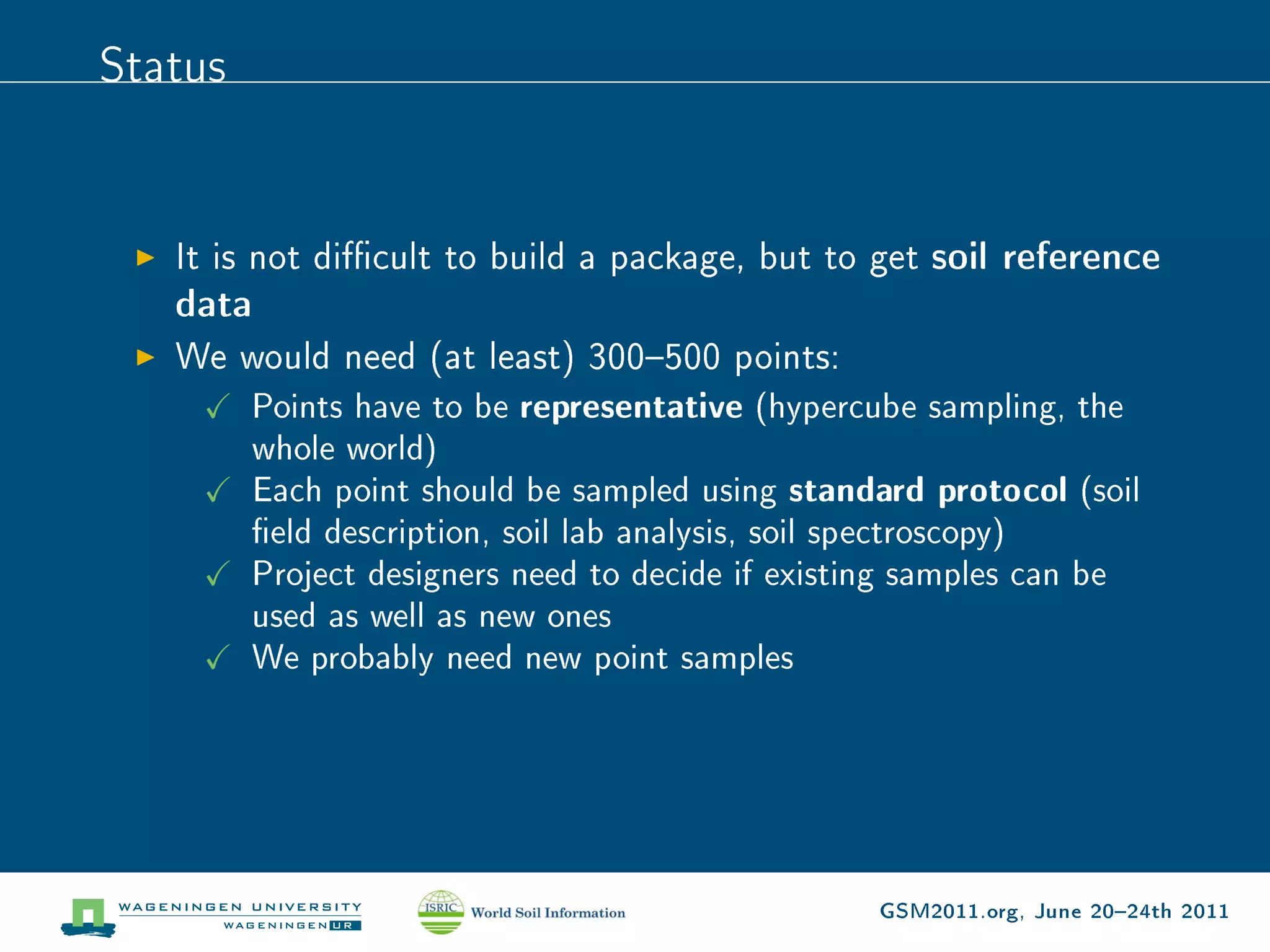 Status


   It is not dicult to build a package, but to get soil reference
   data
   We would need (at least) 300500 points:
      Points have to be representative (hypercube sampling, the
         whole world)
         Each point should be sampled using standard protocol (soil
         eld description, soil lab analysis, soil spectroscopy)
         Project designers need to decide if existing samples can be
         used as well as new ones
         We probably need new point samples




                                                  GSM2011.org, June 2024th 2011
 