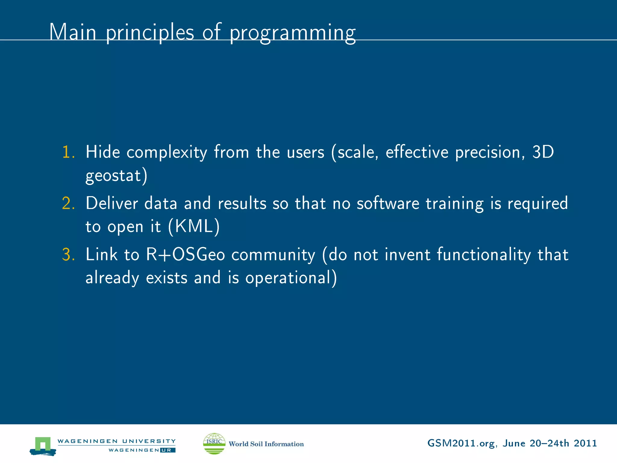 Main principles of programming



 1. Hide complexity from the users (scale, eective precision, 3D
    geostat)
 2. Deliver data and results so that no software training is required
    to open it (KML)
 3. Link to R+OSGeo community (do not invent functionality that
    already exists and is operational)




                                                  GSM2011.org, June 2024th 2011
 