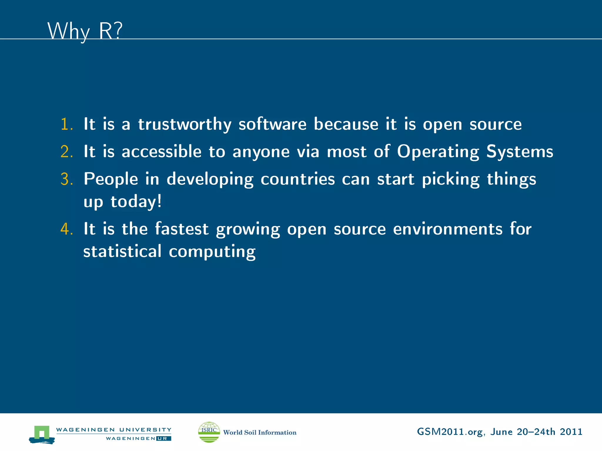 Why R?


 1. It is a trustworthy software because it is open source
 2. It is accessible to anyone via most of Operating Systems
 3. People in developing countries can start picking things
    up today!
 4. It is the fastest growing open source environments for
    statistical computing




                                             GSM2011.org, June 2024th 2011
 