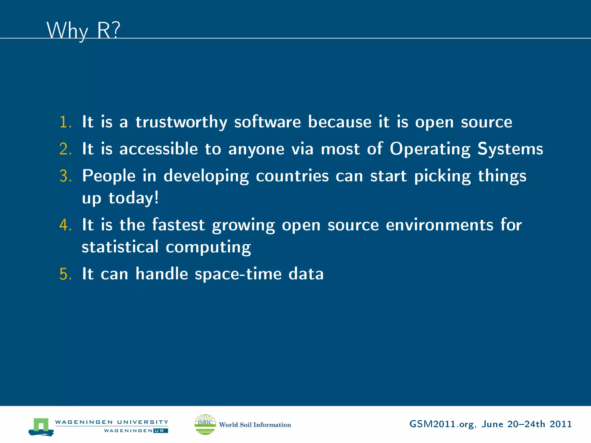 Why R?


 1. It is a trustworthy software because it is open source
 2. It is accessible to anyone via most of Operating Systems
 3. People in developing countries can start picking things
    up today!
 4. It is the fastest growing open source environments for
    statistical computing
 5. It can handle space-time data




                                             GSM2011.org, June 2024th 2011
 