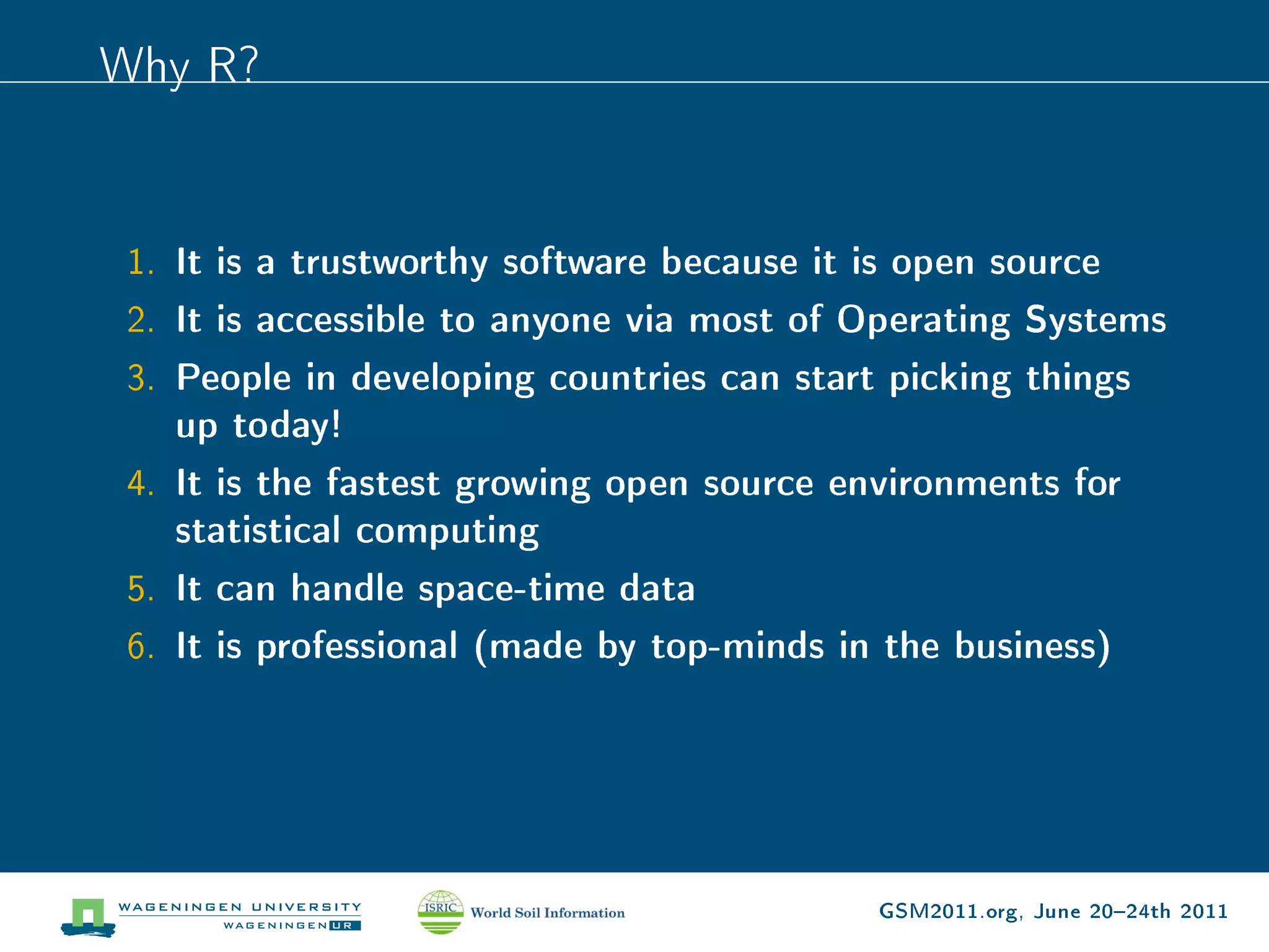 Why R?


 1. It is a trustworthy software because it is open source
 2. It is accessible to anyone via most of Operating Systems
 3. People in developing countries can start picking things
    up today!
 4. It is the fastest growing open source environments for
    statistical computing
 5. It can handle space-time data
 6. It is professional (made by top-minds in the business)




                                             GSM2011.org, June 2024th 2011
 
